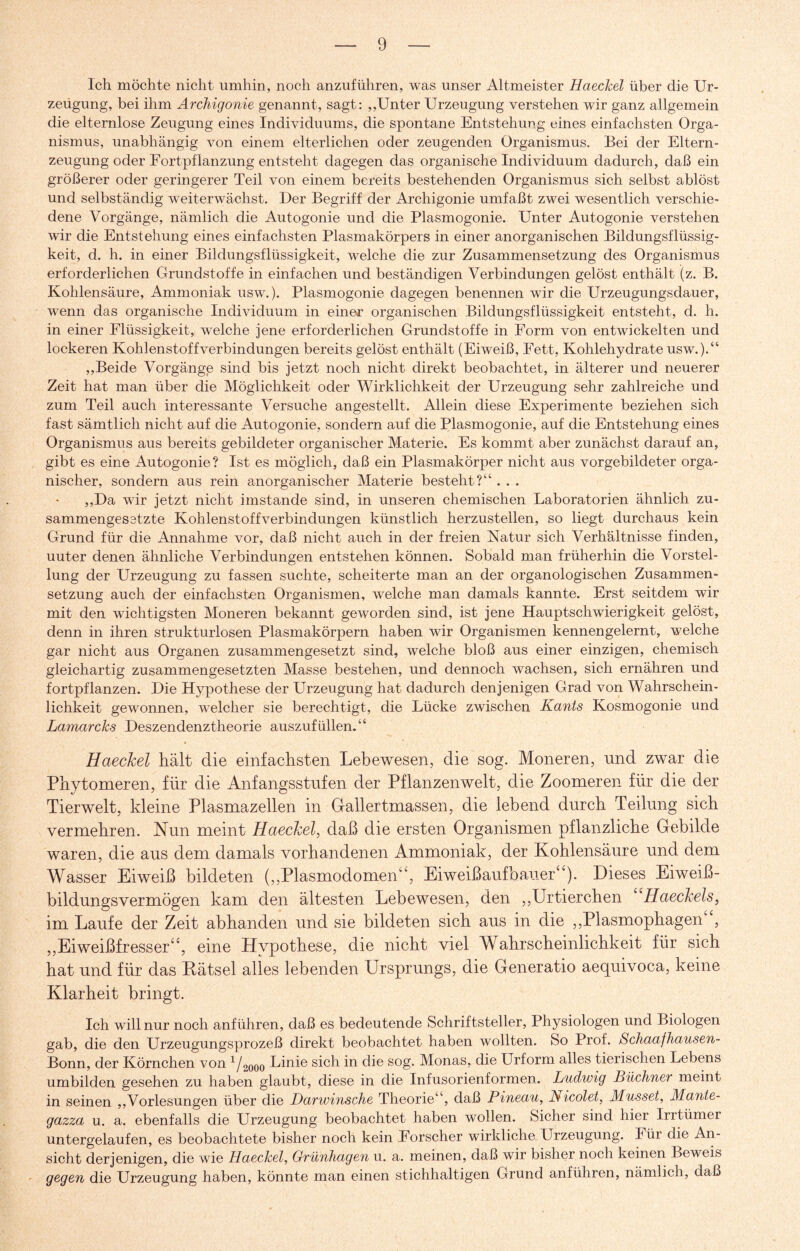 Ich möchte nicht umhin, noch anzuführen, was unser Altmeister Haechel über die Ur- zeügung, bei ihm Archigonie genannt, sagt: ,,'Unter Urzeugung verstehen wir ganz allgemein die elternlose Zeugung eines Individuums, die spontane Entstehung eines einfachsten Orga¬ nismus, unabhängig von einem elterlichen oder zeugenden Organismus. Bei der Eltern¬ zeugung oder Fortpflanzung entsteht dagegen das organische Individuum dadurch, daß ein größerer oder geringerer Teil von einem bereits bestehenden Organismus sich selbst ablöst und selbständig weiterwächst. Der Begriff der Archigonie umfaßt zwei wesentlich verschie¬ dene Vorgänge, nämlich die Autogonie und die Plasmogonie. Unter Autogonie verstehen wir die Entstehung eines einfachsten Plasmakörpers in einer anorganischen Bildungsflüssig¬ keit, d. h. in einer Bildungsflüssigkeit, welche die zur Zusammensetzung des Organismus erforderlichen Grundstoffe in einfachen und beständigen Verbindungen gelöst enthält (z. B. Kohlensäure, Ammoniak usw.). Plasmogonie dagegen benennen wir die Urzeugungsdauer, wenn das organische Individuum in einer organischen Bildungsflüssigkeit entsteht, d. h. in einer Flüssigkeit, welche jene erforderlichen Grundstoffe in Form von entwickelten und lockeren Kohlenstoffverbindungen bereits gelöst enthält (Eiweiß, Fett, Kohlehydrate usw.).“ ,,Beide Vorgänge sind bis jetzt noch nicht direkt beobachtet, in älterer und neuerer Zeit hat man über die Möglichkeit oder Wirklichkeit der Urzeugung sehr zahlreiche und zum Teil auch interessante Versuche angestellt. Allein diese Experimente beziehen sich fast sämtlich nicht auf die Autogonie, sondern auf die Plasmogonie, auf die Entstehung eines Organismus aus bereits gebildeter organischer Materie. Es kommt aber zunächst darauf an, gibt es eine Autogonie? Ist es möglich, daß ein Plasmakörper nicht aus vorgebildeter orga¬ nischer, sondern aus rein anorganischer Materie besteht?“ . . . ,,Da wir jetzt nicht imstande sind, in unseren chemischen Laboratorien ähnlich zu¬ sammengesetzte Kohlenstoffverbindungen künstlich herzustellen, so liegt durchaus kein Grund für die Annahme vor, daß nicht auch in der freien Natur sich Verhältnisse finden, uuter denen ähnliche Verbindungen entstehen können. Sobald man früherhin die Vorstel¬ lung der Urzeugung zu fassen suchte, scheiterte man an der organologischen Zusammen¬ setzung auch der einfachsten Organismen, welche man damals kannte. Erst seitdem wir mit den wichtigsten Moneren bekannt geworden sind, ist jene Hauptschwierigkeit gelöst, denn in ihren strukturlosen Plasmakörpern haben wir Organismen kennengelernt, welche gar nicht aus Organen zusammengesetzt sind, welche bloß aus einer einzigen, chemisch gleichartig zusammengesetzten Masse bestehen, und dennoch wachsen, sich ernähren und fortpflanzen. Die Hypothese der Urzeugung hat dadurch denjenigen Grad von Wahrschein¬ lichkeit gewonnen, welcher sie berechtigt, die Lücke zwischen Kants Kosmogonie und Lamarcks Deszendenztheorie auszufüllen.“ Haechel hält die einfachsten Lebewesen, die sog. Moneren, nnd zwar die Phytomeren, für die Anfangsstufen der Pflanzenwelt, die Zoomeren für die der Tierwelt, kleine Plasmazellen in Gallertmassen, die lebend durch Teilung sich vermehren. Nun meint Haechel, daß die ersten Organismen pflanzliche Gebilde waren, die aus dem damals vorhandenen Ammoniak, der Kohlensäure und dem Wasser Eiweiß bildeten („Plasmodomen“, Eiweiß auf bauer“). Dieses Eiweiß¬ bildungsvermögen kam den ältesten Lebewesen, den ,,Urtierchen “Haechels, im Laufe der Zeit abhanden und sie bildeten sich aus in die ,,Plasmophagen , „Eiweißfresser“, eine Hypothese, die nicht viel Wahrscheinlichkeit für sich hat und für das Kätsel alles lebenden Ursprungs, die Generatio aequivoca, keine Klarheit bringt. Ich. will nur noch anführen, daß es bedeutende Schriftsteller, Physiologen und Biologen gab, die den Urzeugungsprozeß direkt beobachtet haben wollten. So Prof. Schaafhausen- Bonn, der Körnchen von 1/2ooo Linie sich in die sog. Monas, die Urform alles tierischen Lebens umbilden gesehen zu haben glaubt, diese in die Infusorienformen. Ludwig Büchner meint in seinen „Vorlesungen über die Darwinsche Theorie“, daß Pineau, Nicolet, Müsset, Mante- gazza u. a. ebenfalls die Urzeugung beobachtet haben wollen. Sicher sind hier Irrtümer untergelaufen, es beobachtete bisher noch kein Forscher wirkliche Urzeugung. Für die An¬ sicht derjenigen, die wie Haechel, Grünhagen u. a. meinen, daß wir bisher noch keinen Beweis gegen die Urzeugung haben, könnte man einen stichhaltigen Grund anführen, nämlich, daß