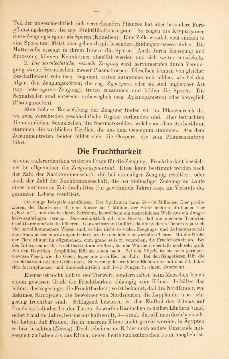 Teil der ungeschlechtlich sich vermehrenden Pflanzen hat aber besondere Fort¬ pflanzungskörper, die sog. Fruktifikationsorgane. So zeigen die Kryptogamen diese Zeugungsorgane als Sporen (Konidien). Eine Zelle wandelt sich einfach in eine Spore um. Meist aber gehen damit besondere Bildungsprozesse einher. Die Mutterzelle erzeugt in ihrem Innern die Sporen. Auch durch Knospung und Sprossung können Keimkörner abgelöst werden und sich weiter entwickeln. 2. Die geschlechtliche, sexuelle Zeugung wird hervorgerufen durch Vereini¬ gung zweier Sexualzellen, zweier Plasmakörper. Dieselben können von gleicher Beschaffenheit sein (sog. isogame), treten zusammen und bilden, wie bei den Algen, den Zeugungskörper, die sog. Zygospore, oder sie sind ungleicher Art (sog. heterogame Zeugung), treten zusammen und bilden die Sporen. Die Sexualzellen sind entweder unbeweglich (sog. Aplanogameten) oder beweglich (Planogameten). Eine höhere Entwicklung der Zeugung finden wir im Pflanzenreich da, wo zwei verschieden geschlechtliche Organe vorhanden sind. Hier befruchten die männlichen Sexualzellen, die Spermatozoiden, welche aus dem Antheridium stammen die weiblichen Eizellen, die aus dem Oogonium stammen. Aus dem Zusammen treten beider bildet sich die Oospore, die zum Pflanzenembryo führt. Die Fruchtbarkeit ist eine außerordentlich wichtige Frage für die Zeugung. Fruchtbarkeit bezeich¬ net im allgemeinen die Zeugungsquantität. Diese kann bestimmt werden nach der Zahl der Nachkommenschaft, die bei einmaliger Zeugung resultiert, oder nach der Zahl der Nachkommenschaft, die bei vielmaliger Zeugung im Laufe eines bestimmten Zeitabschnittes (für gewöhnlich Jahre) resp. im Verlaufe des gesamten Lebens resultiert. Um einige Beispiele anzuführen: Der Spulwurm kann 50—60 Millionen Eier produ¬ zieren, der Bandwurm 40, eine Auster bis 1 Million, der Stölir mehrere Millionen Eier (,,Kaviar“), und das in einem Zeitraum, in welchem ein menschliches Weib nur ein Junges hervorzubringen vermag. Durchschnittlich gilt das Gesetz, daß die niederen Tierarten fruchtbarer sind als die höheren. Ganz selbstverständlich, da die niederen Tierarten ja auch viel unvollkommenere Wesen sind, es hier nicht so vielen Zeugungs- und Aufbaumaterials zum Auswachsen eines Jungen bedarf, wie bei den höher entwickelten Tieren. Mit der Größe der Tiere nimmt im allgemeinen, cum grano salis zu verstehen, die Fruchtbarkeit ab. Bei den Infusorien ist die Fruchtbarkeit am größten, bei den Würmern ebenfalls noch sehr groß. Bei den Reptilien, Amphibien läßt sie schon nach. Bei den Vögeln ist sie noch geringer. Gewisse Vögel, wie die Geier, legen nur zwei Eier im Jahr. Bei den Säugetieren läßt die Fruchtbarkeit mit der Größe nach. So vermag der weibliche Elefant erst mit dem 30. Jahre sich fortzupflanzen und durchschnittlich mit 1—2 Jungen in einem Jahrzehnt. Ebenso ist nickt bloß in der Tierwelt, sondern selbst beim Menschen bis zu einem gewissen Grade die Fruchtbarkeit abhängig vom Klima. Je kälter das Klima, desto geringer die Fruchtbarkeit; so ist bekannt, daß die Nordländer, wie Eskimos, Samojeden, die Bewohner von Nordsibirien, die Lappländer u. a., sehr gering fruchtbar sind. Schlagend bewiesen ist der Einfluß des Klimas auf Fruchtbarkeit aber bei den Tieren. So werfen Kaninchen in heißen Ländern 7 mal, selbst 8 mal im Jahre, bei uns nur halb so oft, 3—4 mal. Ja, will man doch beobach¬ tet haben, daß Frauen, die in unserem Klima nicht gravid wurden, in Ägypten es dazu brachten {Larrey). Doch scheinen m. E. hier noch andere Umstände mit¬ gespielt zu haben als das Klima, denen heute nachzuforschen kaum möglich ist.