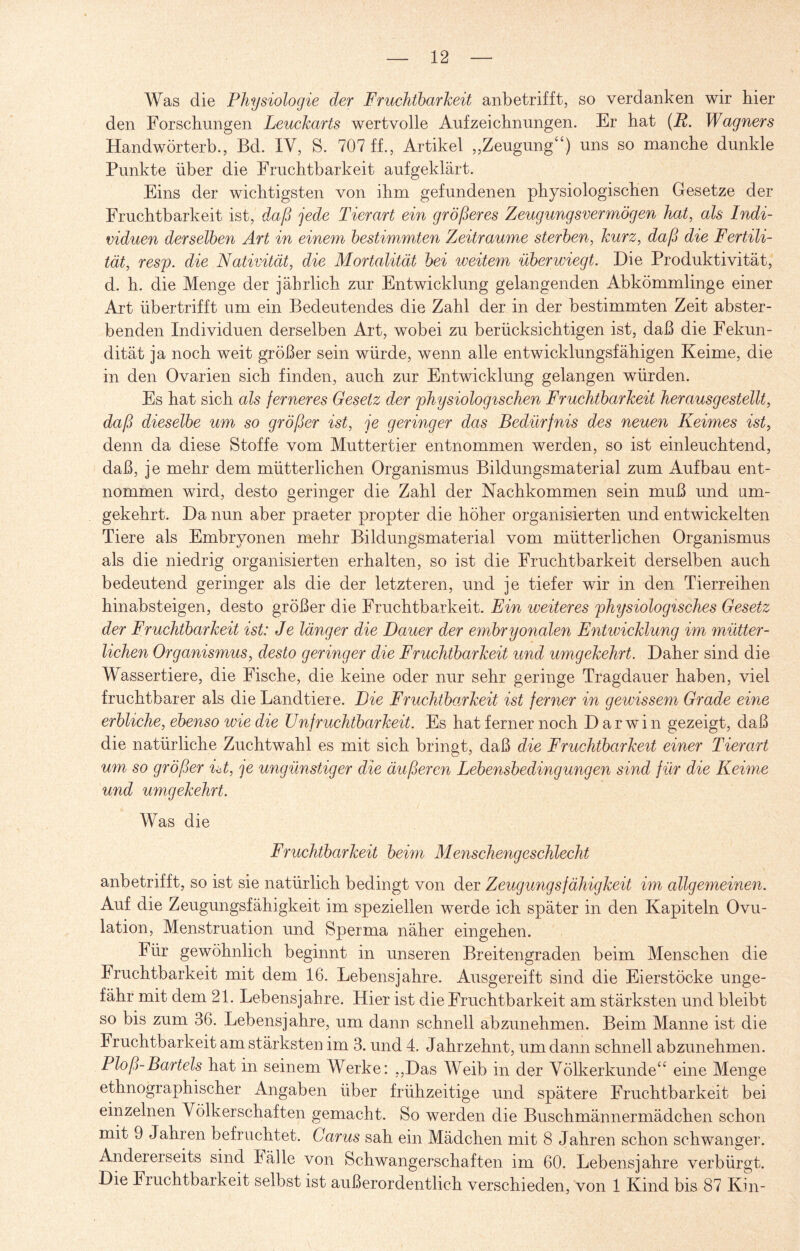 Was die Physiologie der Fruchtbarkeit anbetrifft, so verdanken wir hier den Forschungen Leuckarts wertvolle Aufzeichnungen. Er hat (R. Wagners Handwörterb., Bd. IV, S. 707 ff., Artikel „Zeugung“) uns so manche dunkle Punkte über die Fruchtbarkeit aufgeklärt. Eins der wichtigsten von ihm gefundenen physiologischen Gesetze der Fruchtbarkeit ist, daß jede Tierart ein größeres Zeugungsvermögen hat, als Indi¬ viduen derselben Art in einem bestimmten Zeiträume sterben, kurz, daß die Fertili¬ tät, resp. die Nativität, die Mortalität bei weitem überwiegt. Die Produktivität, d. h. die Menge der jährlich zur Entwicklung gelangenden Abkömmlinge einer Art übertrifft um ein Bedeutendes die Zahl der in der bestimmten Zeit abster¬ benden Individuen derselben Art, wobei zu berücksichtigen ist, daß die Fekun- dität ja noch weit größer sein würde, wenn alle entwicklungsfähigen Keime, die in den Ovarien sich finden, auch zur Entwicklung gelangen würden. Es hat sich als ferneres Gesetz der physiologischen Fruchtbarkeit herausgestellt, daß dieselbe um so größer ist, je geringer das Bedürfnis des neuen Keimes ist, denn da diese Stoffe vom Muttertier entnommen werden, so ist einleuchtend, daß, je mehr dem mütterlichen Organismus Bildungsmaterial zum Aufbau ent¬ nommen wird, desto geringer die Zahl der Nachkommen sein muß und am¬ gekehrt. Da nun aber praeter propter die höher organisierten und entwickelten Tiere als Embryonen mehr Bildungsmaterial vom mütterlichen Organismus als die niedrig organisierten erhalten, so ist die Fruchtbarkeit derselben auch bedeutend geringer als die der letzteren, und je tiefer wir in den Tierreihen hinabsteigen, desto größer die Fruchtbarkeit. Ein weiteres physiologisches Gesetz der Fruchtbarkeit ist: Je länger die Dauer der embryonalen Entwicklung im mütter¬ lichen Organismus, desto geringer die Fruchtbarkeit und umgekehrt. Daher sind die Wassertiere, die Fische, die keine oder nur sehr geringe Tragdauer haben, viel fruchtbarer als die Landtiere. Die Fruchtbarkeit ist ferner in gewissem Grade eine erbliche, ebenso wie die Unfruchtbarkeit. Es hat ferner noch D ar wTi n gezeigt, daß die natürliche Zuchtwahl es mit sich bringt, daß die Fruchtbarkeit einer Tierart um so größer ist, }e ungünstiger die äußeren Lebensbedingungen sind für die Keime und umgekehrt. Was die Fruchtbarkeit beim Menschengeschlecht anbetrifft, so ist sie natürlich bedingt von der Zeugungsfähigkeit im allgemeinen. Auf die Zeugungsfähigkeit im speziellen werde ich später in den Kapiteln Ovu¬ lation, Menstruation und Sperma näher eingehen. Für gewöhnlich beginnt in unseren Breitengraden beim Menschen die Fruchtbarkeit mit dem 16. Lebensjahre. Ausgereift sind die Eierstöcke unge¬ fähr mit dem 21. Lebensjahre. Hier ist die Fruchtbarkeit am stärksten und bleibt so bis zum 36. Lebensjahre, um dann schnell abzunehmen. Beim Manne ist die Fruchtbarkeit am stärksten im 3. und 4. Jahrzehnt, um dann schnell abzunehmen. Ploß-Bartels hat in seinem Werke: „Das Weib in der Völkerkunde“ eine Menge ethnographischer Angaben über frühzeitige und spätere Fruchtbarkeit bei einzelnen Völkerschaften gemacht. So werden die Buschmännermädchen schon mit 9 Jahren befrachtet. Carus sah ein Mädchen mit 8 Jahren schon schwanger. Andererseits sind Fälle von Schwangerschaften im 60. Lebensjahre verbürgt. Die Fruchtbarkeit selbst ist außerordentlich verschieden, von 1 Kind bis 87 Kin-
