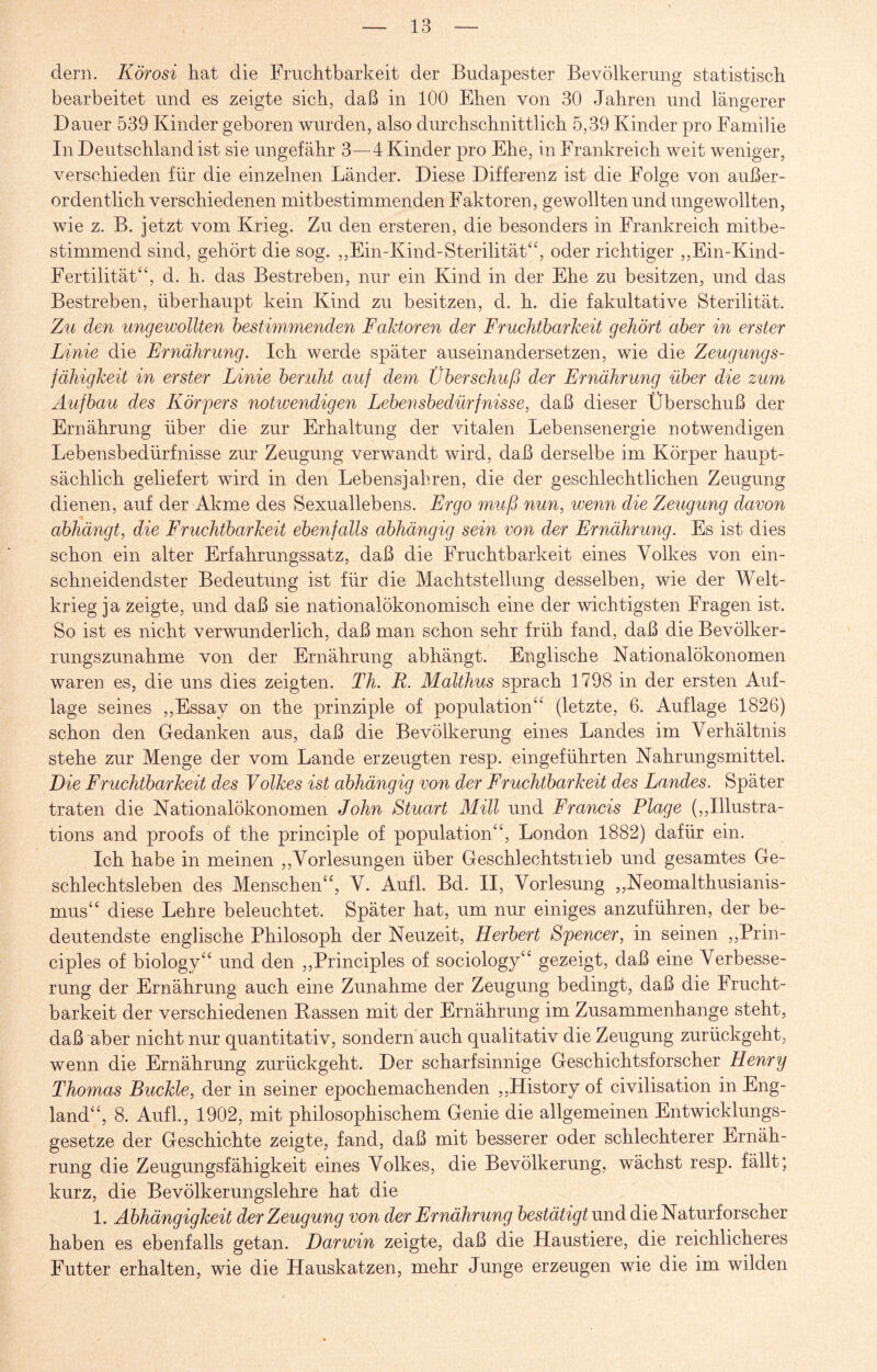 dem. Körosi hat die Fruchtbarkeit der Budapester Bevölkerung statistisch bearbeitet und es zeigte sich, daß in 100 Ehen von 30 Jahren und längerer Dauer 539 Kinder geboren wurden, also durchschnittlich 5,39 Kinder pro Familie In Deutschland ist sie ungefähr 3—4 Kinder pro Ehe, in Frankreich weit weniger, verschieden für die einzelnen Länder. Diese Differenz ist die Folge von außer¬ ordentlich verschiedenen mitbestimmenden Faktoren, gewollten und ungewollten, wie z. B. jetzt vom Krieg. Zu den ersteren, die besonders in Frankreich mitbe¬ stimmend sind, gehört die sog. „Ein-Kind-Sterilität“, oder richtiger ,,Ein-Kind- Fertilität“, d. h. das Bestreben, nur ein Kind in der Ehe zu besitzen, und das Bestreben, überhaupt kein Kind zu besitzen, d. h. die fakultative Sterilität. Zu den ungewollten bestimmenden Faktoren der Fruchtbarkeit gehört aber in erster Linie die Ernährung. Ich werde später ausein andersetzen, wie die Zeugungs¬ fähigkeit in erster Linie beruht auf dem Überschuß der Ernährung über die zum Aufbau des Körfers notwendigen Lebensbedürfnisse, daß dieser Überschuß der Ernährung über die zur Erhaltung der vitalen Lebensenergie notwendigen Lebensbedürfnisse zur Zeugung verwandt wird, daß derselbe im Körper haupt¬ sächlich geliefert wird in den Lebensjahren, die der geschlechtlichen Zeugung dienen, auf der Akme des Sexuallebens. Ergo muß nun, wenn die Zeugung davon abhängt, die Fruchtbarkeit ebenfalls abhängig sein von der Ernährung. Es ist dies schon ein alter Erfahrungssatz, daß die Fruchtbarkeit eines Volkes von ein¬ schneidendster Bedeutung ist für die Machtstellung desselben, wie der Welt¬ krieg ja zeigte, und daß sie nationalökonomisch eine der wichtigsten Fragen ist. So ist es nicht verwunderlich, daß man schon sehr früh fand, daß die Bevölker¬ rungszunahme von der Ernährung abhängt. Englische Nationalökonomen waren es, die uns dies zeigten. Th. R. Malthus sprach 1798 in der ersten Auf¬ lage seines ,,Essay on the prinziple of population“ (letzte, 6. Auflage 1826) schon den Gedanken aus, daß die Bevölkerung eines Landes im Verhältnis stehe zur Menge der vom Lande erzeugten resp. eingeführten Nahrungsmittel. Eie Fruchtbarkeit des Volkes ist abhängig von der Fruchtbarkeit des Landes. Später traten die Nationalökonomen John Stuart Mül und Francis Flage (,,Illustra¬ tions and proofs of the principle of population“, London 1882) dafür ein. Ich habe in meinen ,,Vorlesungen über Geschlechtstrieb und gesamtes Ge¬ schlechtsleben des Menschen“, V. Aufl. Bd. II, Vorlesung ,,Neomalthusianis¬ mus“ diese Lehre beleuchtet. Später hat, um nur einiges anzuführen, der be¬ deutendste englische Philosoph der Neuzeit, Herbert Spencer, in seinen ,,Prin- ciples of biology“ und den ,,Principles of sociology“ gezeigt, daß eine Verbesse¬ rung der Ernährung auch eine Zunahme der Zeugung bedingt, daß die Frucht¬ barkeit der verschiedenen Kassen mit der Ernährung im Zusammenhänge steht, daß aber nicht nur quantitativ, sondern auch qualitativ die Zeugung zurückgeht, wenn die Ernährung zurückgeht. Der scharfsinnige Geschichtsforscher Henry Thomas Buckle, der in seiner epochemachenden ,,History of civilisation in Eng¬ land“, 8. Aufl., 1902, mit philosophischem Genie die allgemeinen Entwicklungs¬ gesetze der Geschichte zeigte, fand, daß mit besserer oder schlechterer Ernäh¬ rung die Zeugungsfähigkeit eines Volkes, die Bevölkerung, wächst resp. fällt; kurz, die Bevölkerungslehre hat die 1. Abhängigkeit der Zeugung von der Ernährung bestätigt und die Naturforscher haben es ebenfalls getan. Darwin zeigte, daß die Haustiere, die reichlicheres Futter erhalten, wie die Hauskatzen, mehr Junge erzeugen wie die im wilden