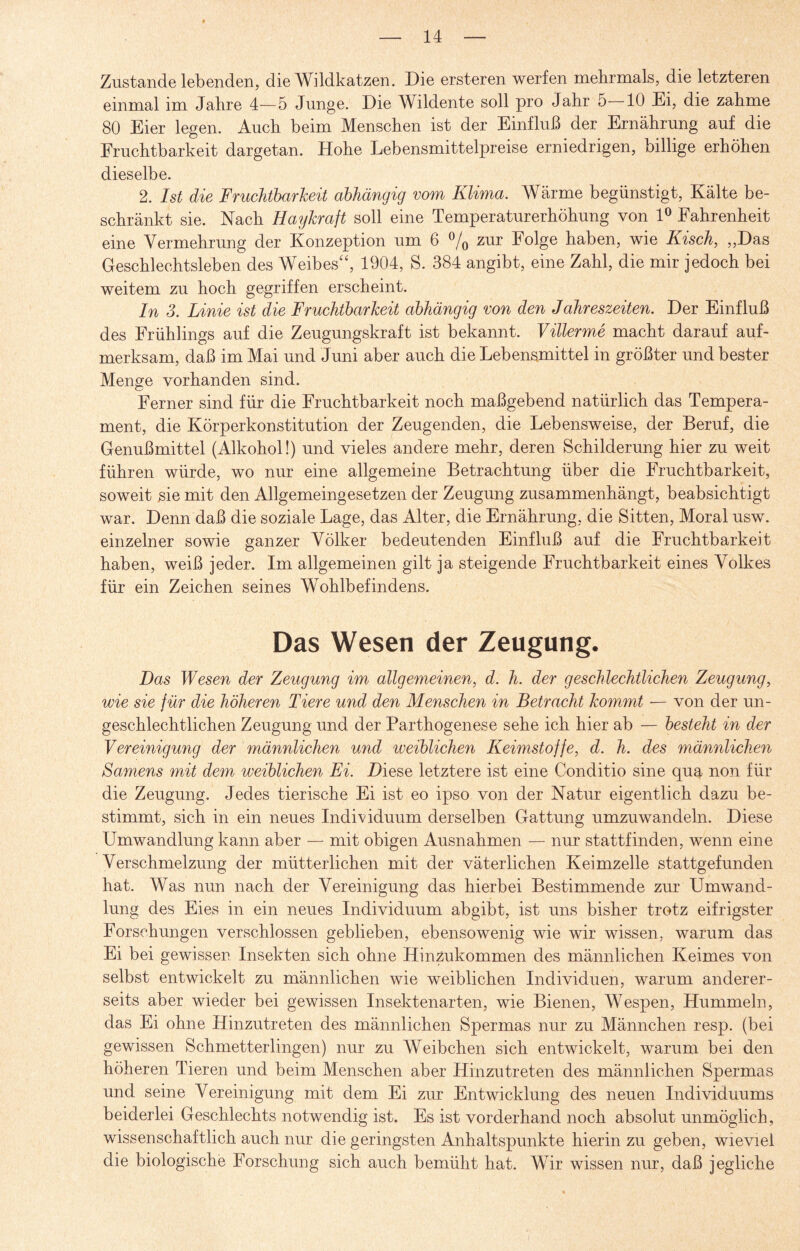 Zustande lebenden, die Wildkatzen. Die ersteren werfen mehrmals, die letzteren einmal im Jahre 4—5 Junge. Die Wildente soll pro Jahr 5 10 Ei, die zahme 80 Eier legen. Auch beim Menschen ist der Einfluß der Ernährung auf die Fruchtbarkeit dargetan. Hohe Lebensmittelpreise erniedrigen, billige erhöhen dieselbe. 2. Ist die Fruchtbarkeit abhängig vom Klima. Wärme begünstigt, Kälte be¬ schränkt sie. Nach Haykraft soll eine Temperaturerhöhung von 1° Fahrenheit eine Vermehrung der Konzeption um 6 % zur Folge haben, wie Kisch, „Das Geschlechtsleben des Weibes“, 1904, S. 384 angibt, eine Zahl, die mir jedoch bei weitem zu hoch gegriffen erscheint. In 3. Linie ist die Fruchtbarkeit abhängig von den Jahreszeiten. Der Einfluß des Frühlings auf die Zeugungskraft ist bekannt. Villerme macht darauf auf¬ merksam, daß im Mai und Juni aber auch die Lebensmittel in größter und bester Menge vorhanden sind. Ferner sind für die Fruchtbarkeit noch maßgebend natürlich das Tempera¬ ment, die Körperkonstitution der Zeugenden, die Lebensweise, der Beruf, die Genußmittel (Alkohol!) und vieles andere mehr, deren Schilderung hier zu weit führen würde, wo nur eine allgemeine Betrachtung über die Fruchtbarkeit, soweit sie mit den Allgemeingesetzen der Zeugung zusammenhängt, beabsichtigt war. Denn daß die soziale Lage, das Alter, die Ernährung, die Sitten, Moral usw. einzelner sowie ganzer Völker bedeutenden Einfluß auf die Fruchtbarkeit haben, weiß jeder. Im allgemeinen gilt ja steigende Fruchtbarkeit eines Volkes für ein Zeichen seines Wohlbefindens. Das Wesen der Zeugung. Das Wesen der Zeugung im allgemeinen, d. h. der geschlechtlichen Zeugung, wie sie für die höheren Tiere und den Menschen in Betracht kommt — von der un¬ geschlechtlichen Zeugung und der Parthogenese sehe ich hier ab — besteht in der Vereinigung der männlichen und iveiblichen Keimstoffe, d. h. des männlichen Samens mit dem weiblichen Fi. Diese letztere ist eine Conditio sine qua non für die Zeugung. Jedes tierische Ei ist eo ipso von der Natur eigentlich dazu be¬ stimmt, sich in ein neues Individuum derselben Gattung umzuwandeln. Diese Umwandlung kann aber — mit obigen Ausnahmen — nur stattfinden, wenn eine Verschmelzung der mütterlichen mit der väterlichen Keimzelle stattgefunden hat. Was nun nach der Vereinigung das hierbei Bestimmende zur Umwand¬ lung des Eies in ein neues Individuum abgibt, ist uns bisher trotz eifrigster Forschungen verschlossen geblieben, ebensowenig wie wir wissen, warum das Ei bei gewissen Insekten sich ohne Hinzukommen des männlichen Keimes von selbst entwickelt zu männlichen wie weiblichen Individuen, warum anderer¬ seits aber wieder bei gewissen Insektenarten, wie Bienen, Wespen, Hummeln, das Ei ohne Hinzutreten des männlichen Spermas nur zu Männchen resp. (bei gewissen Schmetterlingen) nur zu Weibchen sich entwickelt, warum bei den höheren Tieren und beim Menschen aber Hinzutreten des männlichen Spermas und seine Vereinigung mit dem Ei zur Entwicklung des neuen Individuums beiderlei Geschlechts notwendig ist. Es ist vorderhand noch absolut unmöglich, wissenschaftlich auch nur die geringsten Anhaltspunkte hierin zu geben, wieviel die biologische Forschung sich auch bemüht hat. Wir wissen nur, daß jegliche