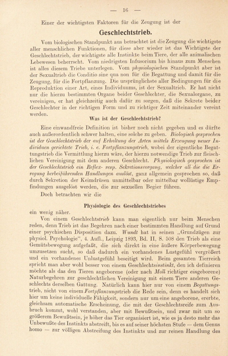 Einer der wichtigsten Faktoren für die Zeugung ist der Geschlechtstrieb. Vom biologischen Standpunkt aus betrachtet ist die Zeugung die wichtigste aller menschlichen Funktionen, für diese aber wieder ist das Wichtigste der Geschlechts trieb, der wichtigste alle Instinkte beim Tiere, der alle animalischen Lebewesen beherrscht. Vom niedrigsten Infusorium bis hinaus zum Menschen ist alles diesem Triebe unterlegen. Vom physiologischen Standpunkt aber ist der Sexualtrieb die Conditio sine qua non für die Begattung und damit für die Zeugung, für die Fortpflanzung. Die ursprünglichste aller Bedingungen für die Reproduktion einer Art, eines Individuums, ist der Sexualtrieb. Er hat nicht nur die hierzu bestimmten Organe beider Geschlechter, die Sexualorgane, zu vereinigen, er hat gleichzeitig auch dafür zu sorgen, daß die Sekrete beider Geschlechter in der richtigen Form und zu richtiger Zeit miteinander vereint werden. Was ist der Geschleehtstrieb? Eine einwandfreie Definition ist bisher noch nicht gegeben und es dürfte auch außerordentlich schwer halten, eine solche zu geben. Biologisch gesprochen ist der Geschlechtstrieb der auf Erhaltung der Arten mittels Erzeugung neuer In¬ dividuen gerichtete Trieb, i. e. Fortpflanzungstrieb, wobei der eigentliche Begat¬ tungstrieb die Vermittlung hierzu wäre, der hierzu notwendige Trieb zur fleisch¬ lichen Vereinigung mit dem anderen Geschlecht. Physiologisch gesprochen ist der Geschlechtstrieb ein Reflex- resp. Sekretionsvorgang, welcher all die die Er¬ regung herbeiführenden Handlungen auslöst, ganz allgemein gesprochen so, daß durch Sekretion der Keimdrüsen unmittelbar oder mittelbar wollüstige Emp¬ findungen ausgelöst werden, die zur sexuellen Begier führen. Doch betrachten wir die Physiologie des Geschlechtstriehes ein wenig näher. Von einem Geschlechts^neö kann man eigentlich nur beim Menschen reden, denn Trieb ist das Begehren nach einer bestimmten Handlung auf Grund einer psychischen Disposition dazu. Wundt hat in seinen ,,Grundzügen zur physiol. Psychologie“, 4. Aufl., Leipzig 1893, Bd. II, S. 508 den Trieb als eine Gemütsbewegung aufgefaßt, die sich direkt in eine äußere Körperbewegung umzusetzen sucht, so daß dadurch ein vorhandenes Lustgefühl vergrößert und ein vorhandenes Unlustgefühl beseitigt wird. Beim gesamten Tierreich spricht man aber wohl besser von einem Geschlechtsms£m#£, den ich definieren möchte als das den Tieren angeborene (oder nach Moll richtiger eingeborene) Naturbegehren zur geschlechtlichen Vereinigung mit einem Tiere anderen Ge¬ schlechts derselben Gattung. Natürlich kann hier nur von einem Begattungs- trieb, nicht von einem Fortpflanzungstrieb die Rede sein, denn es handelt sich hier um keine individuelle Fähigkeit, sondern nur um eine angeborene, ererbte, gleichsam automatische Erscheinung, die mit der Geschlechtsreife zum Aus¬ bruch kommt, wohl verstanden, aber mit Bewußtsein, und zwar mit um so größerem Bewußtsein, je höher das Tier organisiert ist, wie es ja desto mehr das Unbewußte des Instinkts abstreift, bis es auf seiner höchsten Stufe — dem Genus homo zur völligen Abstreifung des Instinkts und zur reinen Handlung des