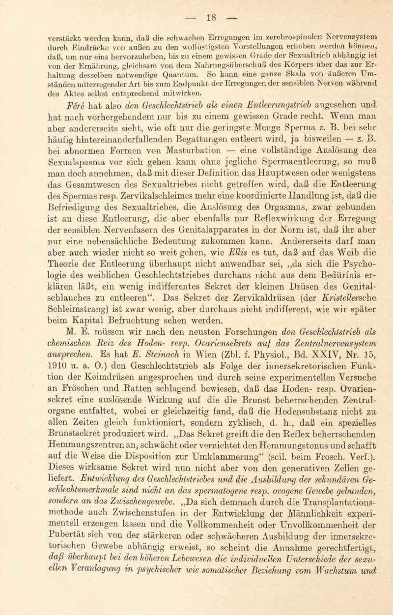 verstärkt werden kann, daß die schwachen Erregungen im zerebrospinalen Nervensystem durch Eindrücke von außen zu den wollüstigsten Vorstellungen erhoben werden können, daß, um nur eins hervorzuheben, bis zu einem gewissen Grade der Sexualtrieb abhängig ist von der Ernährung, gleichsam von dem Nahrungsüberschuß des Körpers über das zur Er¬ haltung desselben notwendige Quantum. So kann eine ganze Skala von äußeren Um¬ ständen miterregender Art bis zum Endpunkt der Erregungen der sensiblen Nerven während des Aktes selbst entsprechend mitwirken. Fere hat also den Geschlechtstrieb als einen Entleerungstrieb angesehen und hat nach vorhergehendem nur bis zu einem gewissen Grade recht. Wenn man aber andererseits sieht, wie oft nur die geringste Menge Sperma z. B. bei sehr häufig hintereinanderfallenden Begattungen entleert wird, ja bisweilen — z. B. bei abnormen Formen von Masturbation — eine vollständige Auslösung des Sexualspasma vor sich gehen kann ohne jegliche Spermaentleerung, so muß man doch annehmen, daß mit dieser Definition das Hauptwesen oder wenigstens das Gesamtwesen des Sexualtriebes nicht getroffen wird, daß die Entleerung des Spermas resp. Zervikalschleimes mehr eine koordinierte Handlung ist, daß die Befriedigung des Sexualtriebes, die Auslösung des Orgasmus, zwar gebunden ist an diese Entleerung, die aber ebenfalls nur Reflexwirkung der Erregung der sensiblen Nervenfasern des Genitalapparates in der Norm ist, daß ihr aber nur eine nebensächliche Bedeutung zukommen kann. Andererseits darf man aber auch wieder nicht so weit gehen, wie Ellis es tut, daß auf das Weib die Theorie der Entleerung überhaupt nicht anwendbar sei, ,,da sich die Psycho¬ logie des weiblichen Geschlechts trieb es durchaus nicht aus dem Bedürfnis er¬ klären läßt, ein wenig indifferentes Sekret der kleinen Drüsen des Genital¬ schlauches zu entleeren“. Das Sekret der Zervikaldrüsen (der KristellerschQ Schleimstrang) ist zwar wenig, aber durchaus nicht indifferent, wie wir später beim Kapital Befruchtung sehen werden. M. E. müssen wir nach den neusten Forschungen den Geschlechtstrieb als chemischen Reiz des Hoden- resp. Ovariensekrets auf das Zentralnervensystem ansprechen. Es hat E. Steinach in Wien (Zbl. f. Physiol., Bd. XXIV, Nr. 15, 1910 u. a. 0.) den Geschlechtstrieb als Folge der innersekretorischen Funk¬ tion der Keimdrüsen angesprochen und durch seine experimentellen Versuche an Fröschen und Ratten schlagend bewiesen, daß das Hoden- resp. Övarien- sekret eine auslösende Wirkung auf die die Brunst beherrschenden Zentral¬ organe entfaltet, wobei er gleichzeitig fand, daß die Hodensubstanz nicht zu allen Zeiten gleich funktioniert, sondern zyklisch, d. h., daß ein spezielles Brunstsekret produziert wird. „Das Sekret greift die den Reflex beherrschenden Hemmungszentren an, schwächt oder vernichtet den Hemmungstonus und schafft auf die Weise die Disposition zur Umklammerung“ (seil, beim Frosch. Verf.). Dieses wirksame Sekret wird nun nicht aber von den generativen Zellen ge¬ liefert. Entwicklung des Geschlechtstriebes und die Ausbildung der sekundären Ge¬ schlechtsmerkmale sind nicht an das spermatogene resp. ovogene Gewebe gebunden, sondern an das Zwischengewebe. „Da sich demnach durch die Transplantations¬ methode auch Zwischenstufen in der Entwicklung der Männlichkeit experi¬ mentell erzeugen lassen und die Vollkommenheit oder Unvollkommenheit der Pubertät sich von der stärkeren oder schwächeren Ausbildung der innersekre¬ torischen Gewebe abhängig erweist, so scheint die Annahme gerechtfertigt, daß überhaupt bei den höheren Lebewesen die individuellen Unterschiede der sexu¬ ellen Veranlagung in psychischer wie somatischer Beziehung vom Wachstum und