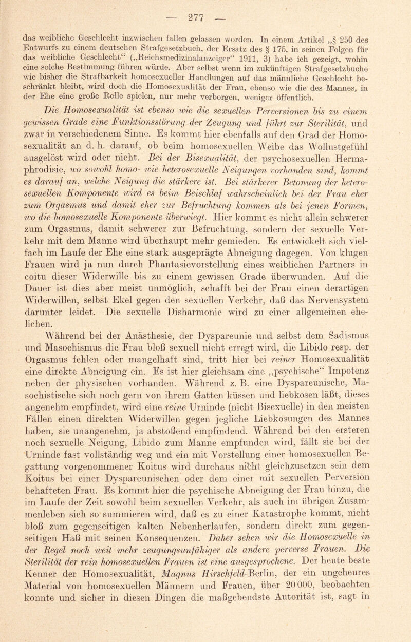 das weibliche Geschlecht inzwischen fallen gelassen worden. In einem Artikel „§ 250 des Entwurfs zu einem deutschen Strafgesetzbuch, der Ersatz des § 175, in seinen Folgen für das weibliche Geschlecht (,,Reichsmedizinalanzeiger“ 1911, 3) habe ich gezeigt, wohin eine solche Bestimmung führen würde. Aber selbst wenn im zukünftigen Strafgesetzbuche wie bisher die Strafbarkeit homosexueller Handlungen auf das männliche Geschlecht be¬ schränkt bleibt, wird doch die Homosexualität der Frau, ebenso wie die des Mannes, in der Ehe eine große Rolle spielen, nur mehr verborgen, weniger öffentlich. Die Homosexualität ist ebenso wie die sexuellen Perversionen bis zu einem gewissen Grade eine Funktionsstörung der Zeugung und führt zur Sterilität, und zwar in verschiedenem Sinne. Es kommt hier ebenfalls auf den Grad der Homo¬ sexualität an d. h. darauf, oh heim homosexuellen Weibe das Wollustgefühl ausgelöst wird oder nicht. Bei der Bisexualität, der psychosexuellen Herma- phrodisie, wo sowohl homo- wie heterosexuelle Neigungen vorhanden sind, kommt es darauf an, welche Neigung die stärkere ist. Bei stärkerer Betonung der hetero¬ sexuellen Komponente wird es beim Beischlaf wahrscheinlich bei der Frau eher zum Orgasmus und damit eher zur Befruchtung kommen als bei jenen Formen, wo die homosexuelle Komponente überwiegt. Hier kommt es nicht allein schwerer zum Orgasmus, damit schwerer zur Befruchtung, sondern der sexuelle Ver¬ kehr mit dem Manne wird überhaupt mehr gemieden. Es entwickelt sich viel¬ fach im Laufe der Ehe eine stark ausgeprägte Abneigung dagegen. Von klugen Frauen wird ja nun durch Phantasievorstellung eines weiblichen Partners in coitu dieser Widerwille bis zu einem gewissen Grade überwunden. Auf die Dauer ist dies aber meist unmöglich, schafft bei der Frau einen derartigen Widerwillen, selbst Ekel gegen den sexuellen Verkehr, daß das Nervensystem darunter leidet. Die sexuelle Disharmonie wird zu einer allgemeinen ehe¬ lichen. Während bei der Anästhesie, der Dyspareunie und selbst dem Sadismus und Masochismus die Frau bloß sexuell nicht erregt wird, die Libido resp. der Orgasmus fehlen oder mangelhaft sind, tritt hier bei reiner Homosexualität eine direkte Abneigung ein. Es ist hier gleichsam eine „psychische“ Impotenz neben der physischen vorhanden. Während z. B. eine Dyspareunische, Ma¬ sochistische sich noch gern von ihrem Gatten küssen und liebkosen läßt, dieses angenehm empfindet, wird eine reine Urninde (nicht Bisexuelle) in den meisten Fällen einen direkten Widerwillen gegen jegliche Liebkosungen des Mannes haben, sie unangenehm, ja abstoßend empfindend. Während bei den ersteren noch sexuelle Neigung, Libido zum Manne empfunden wird, fällt sie bei der Urninde fast vollständig weg und ein mit Vorstellung einer homosexuellen Be¬ gattung vorgenommener Koitus wird durchaus nibht gleichzusetzen sein dem Koitus bei einer Dyspareunischen oder dem einer mit sexuellen Perversion behafteten Frau. Es kommt hier die psychische Abneigung der Frau hinzu, die im Laufe der Zeit sowohl beim sexuellen Verkehr, als auch im übrigen Zusam¬ menleben sich so summieren wird, daß es zu einer Katastrophe kommt, nicht bloß zum gegenseitigen kalten Nebenherlaufen, sondern direkt zum gegen¬ seitigen Haß mit seinen Konsequenzen. Daher sehen wir die Homosexuelle in der Regel noch weit mehr zeugungsunfähiger als andere perverse Frauen. Die Sterilität der rein homosexuellen Frauen ist eine ausgesprochene. Der heute beste Kenner der Homosexualität, Magnus Hirschfeld-Berlin, der ein ungeheures Material von homosexuellen Männern und Frauen, über 20 000, beobachten konnte und sicher in diesen Dingen die maßgebendste Autorität ist, sagt in