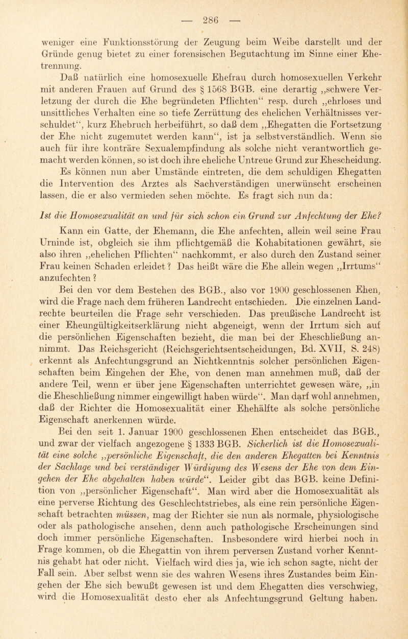 weniger eine Funktionsstörung der Zeugung beim Weibe darstellt und der Gründe genug bietet zu einer forensischen Begutachtung im Sinne einer Ehe¬ trennung. Daß natürlich eine homosexuelle Ehefrau durch homosexuellen Verkehr mit anderen Frauen auf Grund des § 1568 BGB. eine derartig „schwere Ver¬ letzung der durch die Ehe begründeten Pflichten“ resp. durch „ehrloses und unsittliches Verhalten eine so tiefe Zerrüttung des ehelichen Verhältnisses ver¬ schuldet“, kurz Ehebruch herbeiführt, so daß dem „Ehegatten die Fortsetzung der Ehe nicht zugemutet werden kann“, ist ja selbstverständlich. Wenn sie auch für ihre konträre Sexualempfindung als solche nicht verantwortlich ge¬ macht werden können, so ist doch ihre eheliche Untreue Grund zur Ehescheidung. Es können nun aber Umstände eintreten, die dem schuldigen Ehegatten die Intervention des Arztes als Sachverständigen unerwünscht erscheinen lassen, die er also vermieden sehen möchte. Es fragt sich nun da: Ist die Homosexualität an und für sich schon ein Grund zur Anfechtung der Ehe? Kann ein Gatte, der Ehemann, die Ehe anfechten, allein weil seine Frau Urninde ist, obgleich sie ihm pflichtgemäß die Kohabitationen gewährt, sie also ihren „ehelichen Pflichten“ nachkommt, er also durch den Zustand seiner Frau keinen Schaden erleidet ? Das heißt wäre die Ehe allein wegen „Irrtums“ anzufechten ? Bei den vor dem Bestehen des BGB., also vor 1900 geschlossenen Ehen, wird die Frage nach dem früheren Landrecht entschieden. Die einzelnen Land¬ rechte beurteilen die Frage sehr verschieden. Das preußische Landrecht ist einer Eheungültigkeitserklärung nicht abgeneigt, wenn der Irrtum sich auf die persönlichen Eigenschaften bezieht, die man bei der Eheschließung an¬ nimmt. Das Reichsgericht (Reichsgerichtsentscheidungen, Bd. XVII, S. 248) erkennt als Anfechtungsgrund an Nichtkenntnis solcher persönlichen Eigen¬ schaften beim Eingehen der Ehe, von denen man annehmen muß, daß der andere Teil, wenn er über jene Eigenschaften unterrichtet gewesen wäre, „in die Eheschließung nimmer eingewilligt haben würde“. Man darf wohl annehmen, daß der Richter die Homosexualität einer Ehehälfte als solche persönliche Eigenschaft anerkennen würde. Bei den seit 1. Januar 1900 geschlossenen Ehen entscheidet das BGB., und zwar der vielfach angezogene § 1333 BGB. Sicherlich ist die Homosexuali¬ tät eine solche „persönliche Eigenschaft, die den anderen Ehegatten bei Kenntnis der Sachlage und bei verständiger Würdigung des Wesens der Ehe von dem Ein¬ gehen der Ehe abgehalten haben würde“. Leider gibt das BGB. keine Defini¬ tion von „persönlicher Eigenschaft“. Man wird aber die Homosexualität als eine perverse Richtung des Geschlechtstriebes, als eine rein persönliche Eigen¬ schaft betrachten müssen, mag der Richter sie nun als normale, physiologische oder als pathologische ansehen, denn auch pathologische Erscheinungen sind doch immer persönliche Eigenschaften. Insbesondere wird hierbei noch in Frage kommen, ob die Ehegattin von ihrem perversen Zustand vorher Kennt¬ nis gehabt hat oder nicht. Vielfach wird dies ja, wie ich schon sagte, nicht der Fall sein. Aber selbst wenn sie des wahren Wesens ihres Zustandes beim Ein¬ gehen der Ehe sich bewußt gewesen ist und dem Ehegatten dies verschwieg, wird die Homosexualität desto eher als Anfechtungsgrund Geltung haben.