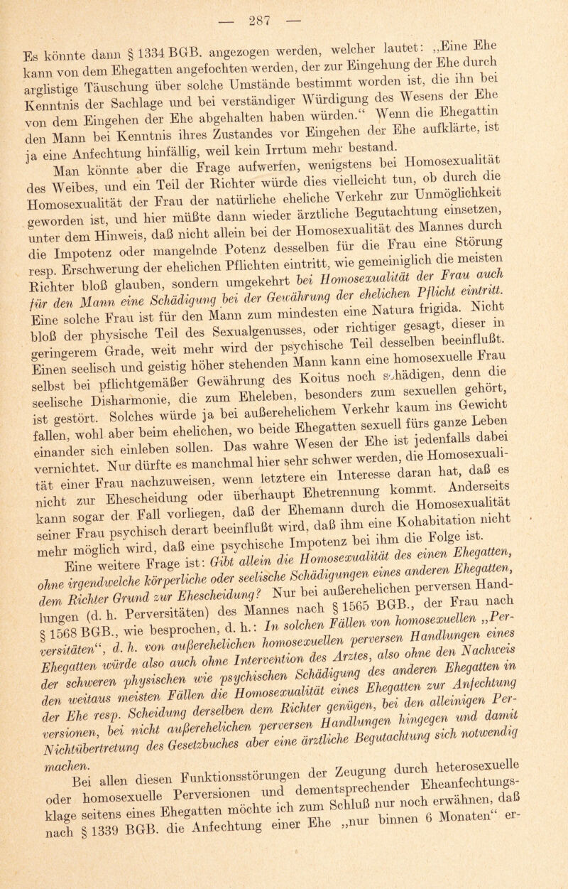 Es könnte dann § 1334 BGB. angezogen werden, welcher lautet: „Eine « e kann von dem Ehegatten angefochten werden, der zur Eingehung der Ehe durx _ arglistige Täuschung über solche Umstände bestimmt worden ist, die 1 m ei Kenntnis der Sachlage und bei verständiger Würdigung des Wesens der Ehe von dem Eingehen der Ehe abgehalten haben wurden. Wenn die E g ; den Mann bei Kenntnis ihres Zustandes vor Eingehen der üne aufklarte, ist ia eine Anfechtung hinfällig, weil kein Irrtum mehr bestand. Man könnte aber die Frage aufwerten, wenigstens bei Homosexualität des Weibes, und ein Teil der Kichter würde dies vielleicht tun ob durch die Homosexualität der Frau der natürliche eheliche Verkehr zur Unmoghchk d geworden ist und hier müßte dann wieder ärztliche Begutachtung eins , ZI ZHUi., ** »H.t .»«in bei d4 Home.exn.lMt d« die Impotenz oder mangelnde Potenz desselben für die Frau eine Storung resp Erschwerung der ehelichen Pflichten eintritt, wie gemeiniglich die meisten Ä Aen, sondern umgekehrt hei Hornosezualm für den Mann eine Schädigung hei der Geuährung der ehelich n PflncU «g • Eine solche Frau ist für den Mann zum mindesten eine Natura frig ^ ^ bloß der physische Teil des Sexualgenusses, oder richtiger ges g , geringerem Grade, weit mehr wird der psychische Teil desselben beeinflußt Einen seelisch und geistig höher stehenden Mann kann eine d die selbst bei pflichtgemäßer Gewährung des Koitus noch Schädigen, d ist gestört. Solches würfe j. be. ü für. g.n» bei», fallen, wohl aber beim ehelichen wo beide Ehegatten sexue g . einander sich einleben sollen. Das wahre vernichtet. Nur dürfte es manchmal hier sehr schwer werü , gs tät einer Frau nachzuweisen, wenn Anderseits nicht zur Ehescheidung oder überhaupt Ehetrennung Hom„alität me^möglicb wird,^^ß^®™^psychische^Ii^otenz^ei^Ea^^i^^^ Ehegatten, ohne i^enZeMe ZperlicU oder seeUsc,he ^^ehethen ptvTrs!S2 dem Richter Grund zur Ehescheidung. Nur nach hingen (d. h. Perversitäten) des Mannes^nach ^^set^lUn „Per- SS, aT deZTZrZX^chen wie Schädigung ^^J^Uung Z weitaus meisten Fällen diesHomose.uaÜUa eune^mUen^A^ ^ der Ehe resp. Scheidung derselben dem Rieht g 9md damü Ät *»-*-» ** Bei allen Eheanfechtungs^ oder komosexuelle rerversion « 11 o mir noch erwähnen, daß klage seitens eines Ehegatten möchte ich ® Schluß ^ nach § 1339 BGB. die Anfechtung einer Ehe „nur binnen