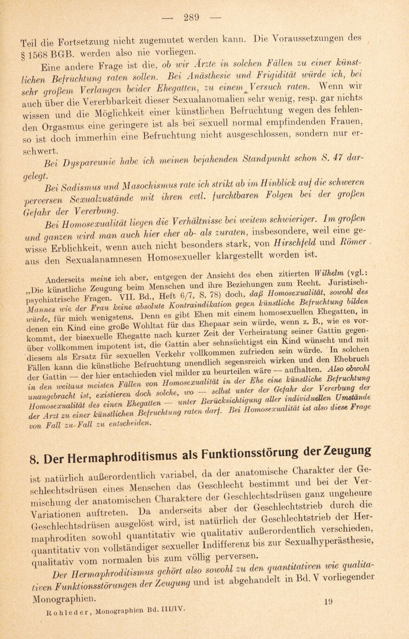 Teil die Fortsetzung nicht zugemutet werden kann. Die Voraussetzungen des § 1568 BGB. werden also nie vorliegen. Eine andere Frage ist die, ob wir Ärzte in solchen Fällen zu einer künst¬ lichen Befruchtung raten sollen. Bei Anästhesie und Frigidität würde ich, bei sehr großem Verlangen beider Ehegatten, zu einem Versuch raten. Wenn wir auch über die Vererbbarkeit dieser Sexualanomalien sehr wenig, resp. gar nichts wissen und die Möglichkeit einer künstlichen Befruchtung wegen des fehlen¬ den Orgasmus eine geringere ist als bei sexuell normal empfindenden Frauen, so ist doch immerhin eine Befruchtung nicht ausgeschlossen, sondern nur er- SChW&i Dyspareunie habe ich meinen bejahenden Standpunkt schon S. 47 dar- J<2 1 Bei Sadismus und Masochismus rate ich strikt ab im Hinblick auf die. schweren perversen Sexualzustände mit ihren evtl, furchtbaren Folgen bei der großen Gefahr der Vererbung. . . Bei Homosexualität liegen die Verhältnisse bei weitem schwieriger. Im großen und ganzen wird man auch hier eher ab- als Zuraten insbesondere weil eme ge¬ wisse Erblichkeit, wenn auch nicht besonders stark, von Hirschfeld und Römer . aus den Sexualanamnesen Homosexueller klargestellt worden ist. Anderseits meine ich aber, entgegen der Ansicht des eben zitierten Wilhelm (vgl.: Die künstliche Zeugung beim Menschen und ihre Beziehungen zum Recht Junstisc i- „Die kimstiici e g g g> doch, daß Homosexualität, sowohl des VmnnTwteZer keL absolute Konlmindikation gegen künstliche Befruchtung bilden Mannes w . w, „ „d)t Ehen mit einem homosexuellen Ehegatten, m frie’ fUr£nCd eTn6rSoße Woldtat fü? dL Ehepaar sein würde, wenn z. B„ wie es vor- denen ein K g naoh kurzer Zeit der Verheiratung seiner Gattin gegen- tr f z KÄSÄ«— ** “ von Fall zu Fall zu entscheiden. 8. Der Hermaphroditismus als Funktionsstörung der Zeugung —* *> —ttÄS 2 WMMta ausgelöst, wird, ist MH nualitativ vom normalen bis zum völlig perversen. . . r * B.mrn+»mm,,a.m<*.»*» tiven Funktionsstörungen der Zeugung und ist abgehandelt m .8 Monographien. 19 Rohleder, Monographien Bd. III/IV.