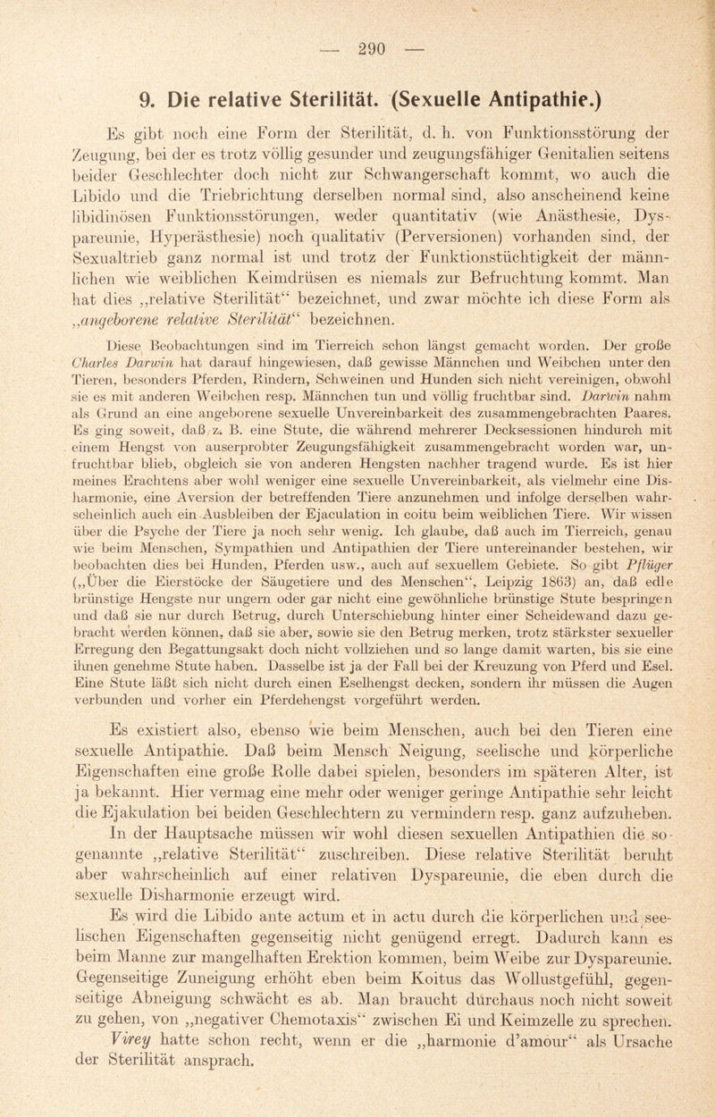 9. Die relative Sterilität. (Sexuelle Antipathie.) Es gibt noch eine Form der Sterilität, d. h. von Funktionsstörung der Zeugung, bei der es trotz völlig gesunder und zeugungsfähiger Genitalien seitens beider Geschlechter doch nicht zur Schwangerschaft kommt, wo auch die Libido und die Triebrichtung derselben normal sind, also anscheinend keine libidinösen Funktionsstörungen, weder quantitativ (wie Anästhesie, Dys¬ pareunie, Hyperästhesie) noch qualitativ (Perversionen) vorhanden sind, der Sexualtrieb ganz normal ist und trotz der Funktionstiichtigkeit der männ¬ lichen wie weiblichen Keimdrüsen es niemals zur Befruchtung kommt. Man hat dies ,,relative Sterilität“ bezeichnet, und zwar möchte ich diese Form als ,,angeborene relative Sterilität“ bezeichnen. Diese Beobachtungen sind im Tierreich schon längst gemacht worden. Der große Charles Darwin hat darauf hingewiesen, daß gewisse Männchen und Weibchen unter den Tieren, besonders Pferden, Rindern, Schweinen und Hunden sich nicht vereinigen, obwohl sie es mit anderen Weibchen resp. Männchen tun und völlig fruchtbar sind. Darlvin nahm als Grund an eine angeborene sexuelle Unvereinbarkeit des zusammengebrachten Paares. Es ging soweit, daß z. B. eine Stute, die während mehrerer Decksessionen hindurch mit einem Hengst von auserprobter Zeugungsfähigkeit zusammengebracht worden war, un¬ fruchtbar blieb, obgleich sie von anderen Hengsten nachher tragend wurde. Es ist hier meines Erachtens aber wohl weniger eine sexuelle Unvereinbarkeit, als vielmehr eine Dis¬ harmonie, eine Aversion der betreffenden Tiere anzunehmen und infolge derselben wahr¬ scheinlich auch ein Ausbleiben der Ejaculation in coitu beim weiblichen Tiere. Wir wissen über die Psyche der Tiere ja noch sehr wenig. Ich glaube, daß auch im Tierreich, genau wie beim Menschen, Sympathien und Antipathien der Tiere untereinander bestehen, wir beobachten dies bei Hunden, Pferden usw., auch auf sexuellem Gebiete. So gibt Pflüger („Über die Eierstöcke der Säugetiere und des Menschen“, Leipzig 1863) an, daß edle brünstige Hengste nur ungern oder gar nicht eine gewöhnliche brünstige Stute bespringen und daß sie nur durch Betrug, durch Unterschiebung hinter einer Scheidewand dazu ge¬ bracht werden können, daß sie aber, sowie sie den Betrug merken, trotz stärkster sexueller Erregung den Begattungsakt doch nicht vollziehen und so lange damit warten, bis sie eine ihnen genehme Stute haben. Dasselbe ist ja der Fall bei der Kreuzung von Pferd und Esel. Eine Stute läßt sich nicht durch einen Eselhengst decken, sondern ihr müssen die Augen verbunden und vorher ein Pferdehengst vorgeführt werden. Es existiert also, ebenso wie beim Menschen, auch bei den Tieren eine sexuelle Antipathie. Daß beim Mensch Neigung, seelische und körperliche Eigenschaften eine große Bolle dabei spielen, besonders im späteren Alter, ist ja bekannt. Hier vermag eine mehr oder weniger geringe Antipathie sehr leicht die Ej akulation bei beiden Geschlechtern zu vermindern resp. ganz aufzuheben. In der Hauptsache müssen wir wohl diesen sexuellen Antipathien die so¬ genannte „relative Sterilität“ zuschreiben. Diese relative Sterilität beruht aber wahrscheinlich auf einer relativen Dyspareunie, die eben durch die sexuelle Disharmonie erzeugt wird. Es wird die Libido ante actum et in aetu durch die körperlichen und see¬ lischen Eigenschaften gegenseitig nicht genügend erregt. Dadurch kann es beim Manne zur mangelhaften Erektion kommen, beim Weibe zur Dyspareunie. Gegenseitige Zuneigung erhöht eben beim Koitus das Wollustgefühl, gegen¬ seitige Abneigung schwächt es ab. Man braucht durchaus noch nicht soweit zu gehen, von „negativer Chemotaxis“ zwischen Ei und Keimzelle zu sprechen. Virey hatte schon recht, wenn er die „harmonie d’amour“ als Ursache der Sterilität ansprach.