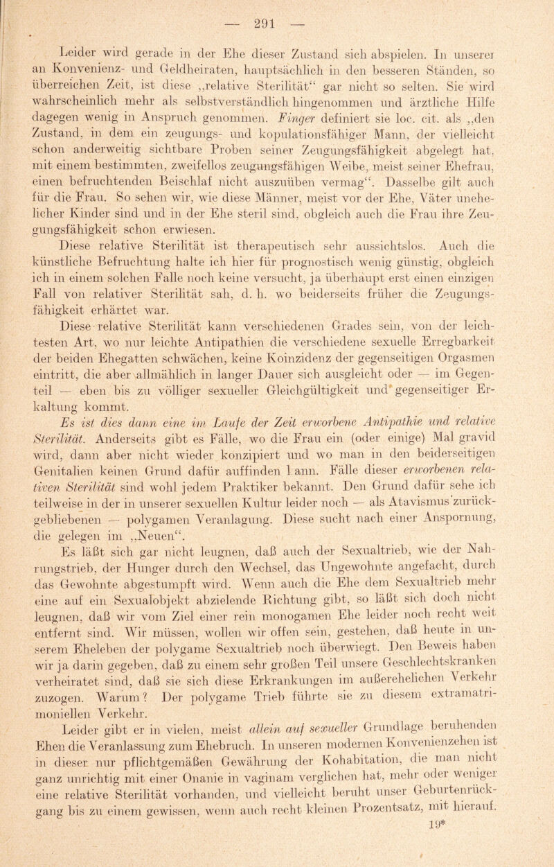 Leider wird gerade in der Ehe dieser Zustand sich abspielen. In unserer an Konvenienz- und Geldheiraten, hauptsächlich in den besseren Ständen, so überreichen Zeit, ist diese ,,relative Sterilität“ gar nicht so selten. Sie wird wahrscheinlich mehr als selbstverständlich hingenommen und ärztliche Hilfe dagegen wenig in Anspruch genommen. Finger definiert sie loc. eit. als ,,den Zustand, in dem ein zeugungs- und kopulationsfähiger Mann, der vielleicht schon anderweitig sichtbare Proben seiner Zeugungsfähigkeit abgelegt hat. mit einem bestimmten, zweifellos zeugungsfähigen Weibe, meist seiner Ehefrau, einen befruchtenden Beischlaf nicht auszuüben vermag“. Dasselbe gilt auch für die Frau. So sehen wir, wie diese Männer, meist vor der Ehe, Väter unehe¬ licher Kinder sind und in der Ehe steril sind, obgleich auch die Frau ihre Zeu¬ gungsfähigkeit schon erwiesen. Diese relative Sterilität ist therapeutisch sehr aussichtslos. Auch die künstliche Befruchtung halte ich hier für prognostisch wenig günstig, obgleich ich in einem solchen Falle noch keine versucht, ja überhaupt erst einen einzigen Fall von relativer Sterilität sah, d. h. wo beiderseits früher die Zeugungs¬ fähigkeit erhärtet war. Diese relative Sterilität kann verschiedenen Grades sein, von der leich¬ testen Art, wo nur leichte Antipathien die verschiedene sexuelle Erregbarkeit der beiden Ehegatten schwächen, keine Koinzidenz der gegenseitigen Orgasmen eintritt, die aber allmählich in langer Dauer sich ausgleicht oder — im Gegen¬ teil — eben bis zu völliger sexueller Gleichgültigkeit und gegenseitiger Er¬ kaltung kommt. Es ist dies dann eine im Laufe der Zeit erworbene Antipathie und relative Sterilität. Anderseits gibt es Fälle, wo die Frau ein (oder einige) Mal gravid wird, dann aber nicht wieder konzipiert und wo man in den beiderseitigen Genitalien keinen Grund dafür auffinden 1 ann. Fälle dieser erworbenen rela¬ tiven Sterilität sind wohl jedem Praktiker bekannt. Den Grund dafür sehe ich teilweise in der in unserer sexuellen Kultur leider noch — als Atavismus zurück¬ gebliebenen — polygamen Veranlagung. Diese sucht nach einer Anspornung, die gelegen im „Neuen“. Es läßt sich gar nicht leugnen, daß auch der Sexualtrieb, wie der Nah¬ rungstrieb, der Hunger durch den Wechsel, das Ungewohnte angefacht, durch das Gewohnte abgestumpft wird. Wenn auch die Ehe dem Sexualtrieb mehr eine auf ein Sexualobjekt ab ziel ende Richtung gibt, so läßt sich doch nicht leugnen, daß wir vom Ziel einer rein monogamen Ehe leider noch recht weit entfernt sind. Wir müssen, wollen wir offen sein, gestehen, daß heute in un¬ serem Eheleben der polygame Sexualtrieb noch überwiegt. Den Beweis haben wir ja darin gegeben, daß zu einem sehr großen Teil unsere Geschlechtskranken verheiratet sind, daß sie sich diese Erkrankungen im außerehelichen \ er kein zuzogen. Warum1? Der polygame Trieb führte sie zu diesem extramatri- moniellen Verkehr. Leider gibt er in vielen, meist allein auf sexueller Grundlage beruhenden Ehen die Veranlassung zum Ehebruch. In unseren modernen Konventen zehen ist in dieser nur pflichtgemäßen Gewährung der Kohabitation, die man nicht ganz unrichtig mit einer Onanie in vaginam verglichen hat, mehr oder weniger eine relative Sterilität vorhanden, und vielleicht beruht unser Geburtenrück¬ gang bis zu einem gewissen, wenn auch recht kleinen Prozentsatz, mit hierauf. 19*