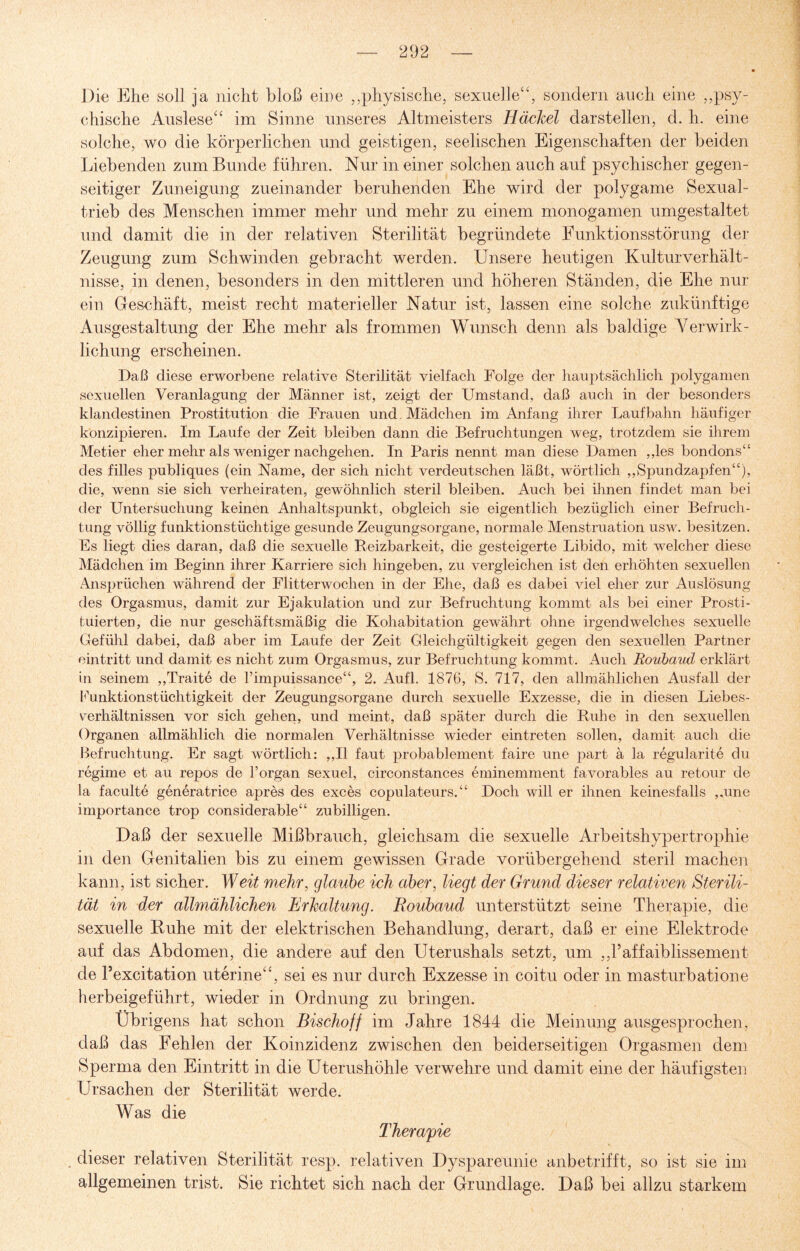 Die Ehe soll ja nicht bloß eine ,,physische, sexuelle“, sondern auch eine „psy¬ chische Auslese“ im Sinne unseres Altmeisters Häckel darstellen, d. li. eine solche, wo die körperlichen und geistigen, seelischen Eigenschaften der beiden Liebenden zum Bunde führen. Nur in einer solchen auch auf psychischer gegen¬ seitiger Zuneigung zueinander beruhenden Ehe wird der polygame Sexual¬ trieb des Menschen immer mehr und mehr zu einem monogamen umgestaltet und damit die in der relativen Sterilität begründete Funktionsstörung der Zeugung zum Schwinden gebracht werden. Unsere heutigen Kulturverhält¬ nisse, in denen, besonders in den mittleren und höheren Ständen, die Ehe nur ein Geschäft, meist recht materieller Natur ist, lassen eine solche zukünftige Ausgestaltung der Ehe mehr als frommen Wunsch denn als baldige Verwirk¬ lichung erscheinen. Daß diese erworbene relative Sterilität vielfach Folge der hauptsächlich polygamen sexuellen Veranlagung der Männer ist, zeigt der Umstand, daß auch in der besonders klandestinen Prostitution die Frauen und Mädchen im Anfang ihrer Laufbahn häufiger konzipieren. Im Laufe der Zeit bleiben dann die Befruchtungen weg, trotzdem sie ihrem Metier eher mehr als weniger nachgehen. In Paris nennt man diese Damen ,,les bondons“ des filles publiques (ein Name, der sich nicht verdeutschen läßt, wörtlich „Spundzapfen“), die, wenn sie sich verheiraten, gewöhnlich steril bleiben. Auch bei ihnen findet man bei der Untersuchung keinen Anhaltspunkt, obgleich sie eigentlich bezüglich einer Befruch¬ tung völlig funktionstüchtige gesunde Zeugungsorgane, normale Menstruation usw. besitzen. Es liegt dies daran, daß die sexuelle Reizbarkeit, die gesteigerte Libido, mit welcher diese Mädchen im Beginn ihrer Karriere sich hingeben, zu vergleichen ist den erhöhten sexuellen Ansprüchen während der Flitterwochen in der Ehe, daß es dabei viel eher zur Auslösung des Orgasmus, damit zur Ejakulation und zur Befruchtung kommt als bei einer Prosti¬ tuierten, die nur geschäftsmäßig die Kohabitation gewährt ohne irgendwelches sexuelle Gefühl dabei, daß aber im Laufe der Zeit Gleichgültigkeit gegen den sexuellen Partner eintritt und damit es nicht zum Orgasmus, zur Befruchtung kommt. Auch Roubaud erklärt in seinem „Traite de l’impuissance“, 2. Aufl. 1876, S. 717, den allmählichen Ausfall der Funktionstüchtigkeit der Zeugungsorgane durch sexuelle Exzesse, die in diesen Liebes¬ verhältnissen vor sich gehen, und meint, daß später durch die Ruhe in den sexuellen Organen allmählich die normalen Verhältnisse wieder eintreten sollen, damit auch die Befruchtung. Er sagt wörtlich: ,,I1 faut probablement faire une part ä la regularite du regime et au repos de l’organ sexuel, circonstances eminemment favorables au retour de la faculte generatrice apres des exces copulateurs.“ Doch will er ihnen keinesfalls „une importance trop considerable“ zubilligen. Daß der sexuelle Mißbrauch, gleichsam die sexuelle Arbeitshypertrophie in den Genitalien bis zu einem gewissen Grade vorübergehend steril machen kann, ist sicher. Weit mehr, glaube ich aber, liegt der Grund dieser relativen Sterili¬ tät in der allmählichen Erkaltung. Roubaud unterstützt seine Therapie, die sexuelle Ruhe mit der elektrischen Behandlung, derart, daß er eine Elektrode auf das Abdomen, die andere auf den Uterushals setzt, um „Paffaiblissement de Pexcitation uterine“, sei es nur durch Exzesse in coitu oder in masturbatione herbeigeführt, wieder in Ordnung zu bringen. Übrigens hat schon Bisehoff im Jahre 1844 die Meinung ausgesprochen, daß das Fehlen der Koinzidenz zwischen den beiderseitigen Orgasmen dem Sperma den Eintritt in die Uterushöhle verwehre und damit eine der häufigsten Ursachen der Sterilität werde. Was die Therapie dieser relativen Sterilität resp. relativen Dyspareunie anbetrifft, so ist sie im allgemeinen trist. Sie richtet sich nach der Grundlage. Daß bei allzu starkem