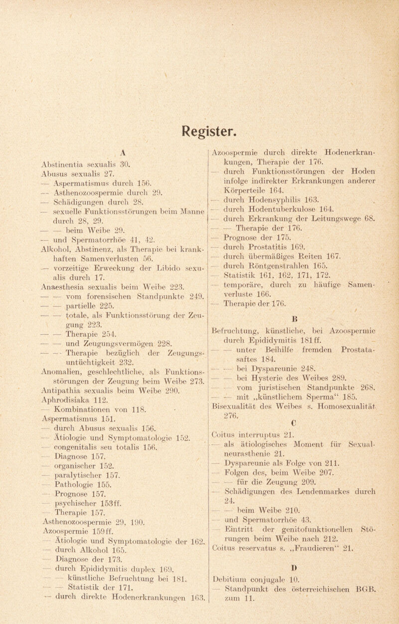 Register. A Abstinentia sexualis 30. Abusus sexualis 27. — Aspermatismus durch 156. — Asthenozoospermie durcli 29. — Schädigungen durch 28. — sexuelle Funktionsstörungen beim Manne durch 28, 29. — — beim Weibe 29. — und Spermatorrhöe 41, 42. Alkohol, Abstinenz, als Therapie bei krank¬ haften Samenverlusten 56. vorzeitige Erweckung der Libido sexu¬ alis durch 17. Anaesthesia sexualis beim Weibe 223. — — vom forensischen Standpunkte 249. -partielle 225. — — totale, als Funktionsstörung der Zeu¬ gung 223. —- — Therapie 254. — — und Zeugungsvermögen 228. -— — - Therapie bezüglich der Zeugungs¬ untüchtigkeit 232. Anomalien, geschlechtliche, als Funktions¬ störungen der Zeugung beim Weibe 273. Antipathia sexualis beim Weibe 290. Aphrodisiaka 112. — Kombinationen von 118. Aspermatismus 151. — durch Abusus sexualis 156. Ätiologie und Symptomatologie 152. congenitalis seu totalis 156. Diagnose 157. — organischer 152. paralytischer 157. — Pathologie 155. — Prognose 157. psychischer 153 ff. — Therapie 157. Asthenozoospermie 29, 190. Azoospermie 159 ff. Ätiologie und Symptomatologie der 162. — durch Alkohol 165. Diagnose der 173. durch Epididymitis duplex 169. — künstliche Befruchtung bei 181. — — Statistik der 171. — durch direkte Hodenerkrankungen 163. Azoospermie durch direkte Hodenerkran¬ kungen, Therapie der 176. durch Funktionsstörungen der Hoden infolge indirekter Erkrankungen anderer Körperteile 164. -— durch Hodensyphilis 163. — durch Hoden tuberkulöse 164. durch Erkrankung der Leitungswege 68. --Therapie der 176. — Prognose der 175. — durch Prostatitis 169. — durch übermäßiges Reiten 167. durch Röntgenstrahlen 165. Statistik 161, 162, 171, 172. temporäre, durch zu häufige Samen¬ verluste 166. — Therapie der 176. B Befruchtung, künstliche, bei Azoospermie durch Epididymitis 181 ff. — unter Beihilfe fremden Prostata¬ saftes 184. — — bei Dyspareunie 248. — — bei Hysterie des Weibes 289. vom juristischen Standpunkte 268. — — mit „künstlichem Sperma“ 185. Bisexualität des Weibes s. Homosexualität 276. C Coitus interruptus 21. als ätiologisches Moment für Sexual¬ neurasthenie 21. Dyspareunie als Folge von 211. Folgen des, beim Weibe 207. — für die Zeugung 209. Schädigungen des Lendenmarkes durch 24. — — beim Weibe 210. — und Spermatorrhöe 43. Eintritt der genitofunktionellen Stö¬ rungen beim Weibe nach 212. Coitus reservatus s. „Fraudieren“ 21. I) Debitium conjugale 10. Standpunkt des österreichischen BGB. zum 11.