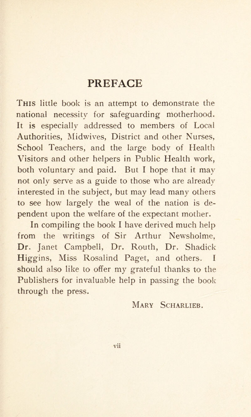 PREFACE This little book is an attempt to demonstrate the national necessity for safeguarding motherhood. It is especially addressed to members of Local Authorities, Midwives, District and other Nurses, School Teachers, and the large body of Health Visitors and other helpers in Public Health work, both voluntary and paid. But I hope that it may not only serve as a guide to those who are already interested in the subject, but may lead many others to see how largely the weal of the nation is de¬ pendent upon the welfare of the expectant mother. In compiling the book I have derived much help from the writings of Sir Arthur Newsholme, Dr. Janet Campbell, Dr. Routh, Dr. Shadick Higgins, Miss Rosalind Paget, and others. I should also like to offer my grateful thanks to the Publishers for invaluable help in passing the book through the press. Mary Scharlieb, Vll