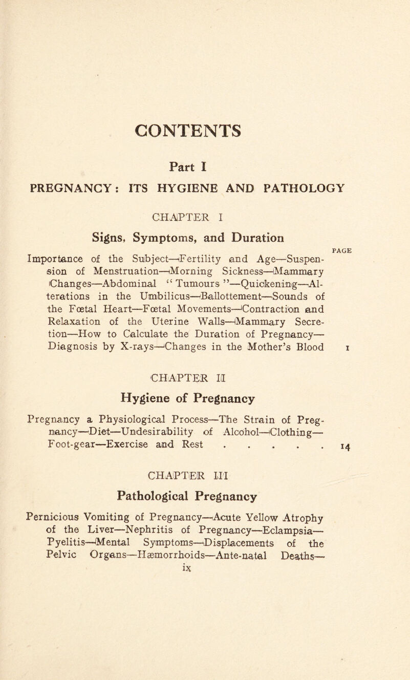 CONTENTS Part I PREGNANCY: ITS HYGIENE AND PATHOLOGY CHAPTER I Signs, Symptoms, and Duration PAGE Importance of the Subject—Fertility and Age—Suspen¬ sion of Menstruation—Morning Sickness—Mammary Changes—Abdominal c< Tumours ”—Quickening—Al¬ terations in the Umbilicus—Ballottement—Sounds of the Foetal Heart—Foetal Movements—'Contraction and Relaxation of the Uterine Walls—Mammary Secre¬ tion—How to Calculate the Duration of Pregnancy- Diagnosis by X-rays—Changes in the Mother’s Blood i CHAPTER II Hygiene of Pregnancy Pregnancy a Physiological Process—The Strain of Preg¬ nancy—Diet—Undesirability of Alcohol—'Clothing— Foot-gear—Exercise and Rest ..... 14 CHAPTER III Pathological Pregnancy Pernicious Vomiting of Pregnancy—Acute Yellow Atrophy of the Liver—Nephritis of Pregnancy—Eclampsia— Pyelitis—Mental Symptoms—Displacements of the Pelvic Organs—Haemorrhoids—Ante-natal Deaths—