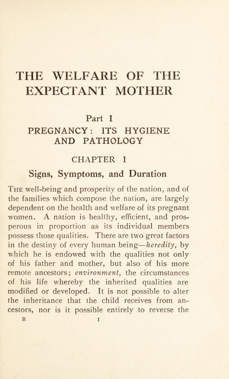 THE WELFARE OF THE EXPECTANT MOTHER Part I PREGNANCY: ITS HYGIENE AND PATHOLOGY CHAPTER I Signs, Symptoms, and Duration The well-being and prosperity of the nation, and of the families which compose the nation, are largely dependent on the health and welfare of its pregnant women. A nation is healthy, efficient, and pros¬ perous in proportion as its individual members possess those qualities. There are two great factors in the destiny of every human being—heredity, by which he is endowed with the qualities not only of his father and mother, but also of his more remote ancestors; environment, the circumstances of his life whereby the inherited qualities are modified or developed. It is not possible to alter the inheritance that the child receives from an¬ cestors, nor is it possible entirely to reverse the