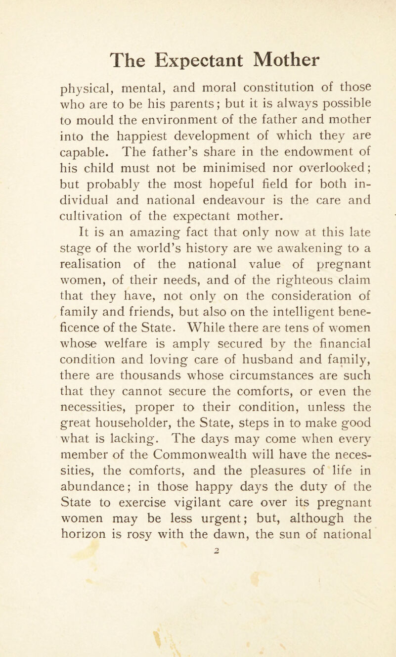 physical, mental, and moral constitution of those who are to be his parents; but it is always possible to mould the environment of the father and mother into the happiest development of which they are capable. The father’s share in the endowment of his child must not be minimised nor overlooked; but probably the most hopeful field for both in¬ dividual and national endeavour is the care and cultivation of the expectant mother. It is an amazing fact that only now at this late stage of the world’s history are we awakening to a realisation of the national value of pregnant women, of their needs, and of the righteous claim that they have, not only on the consideration of family and friends, but also on the intelligent bene¬ ficence of the State. While there are tens of women whose welfare is amply secured by the financial condition and loving care of husband and family, there are thousands whose circumstances are such that they cannot secure the comforts, or even the necessities, proper to their condition, unless the great householder, the State, steps in to make good what is lacking. The days may come when every member of the Commonwealth will have the neces¬ sities, the comforts, and the pleasures of life in abundance; in those happy days the duty of the State to exercise vigilant care over its pregnant women may be less urgent; but, although the horizon is rosy with the dawn, the sun of national