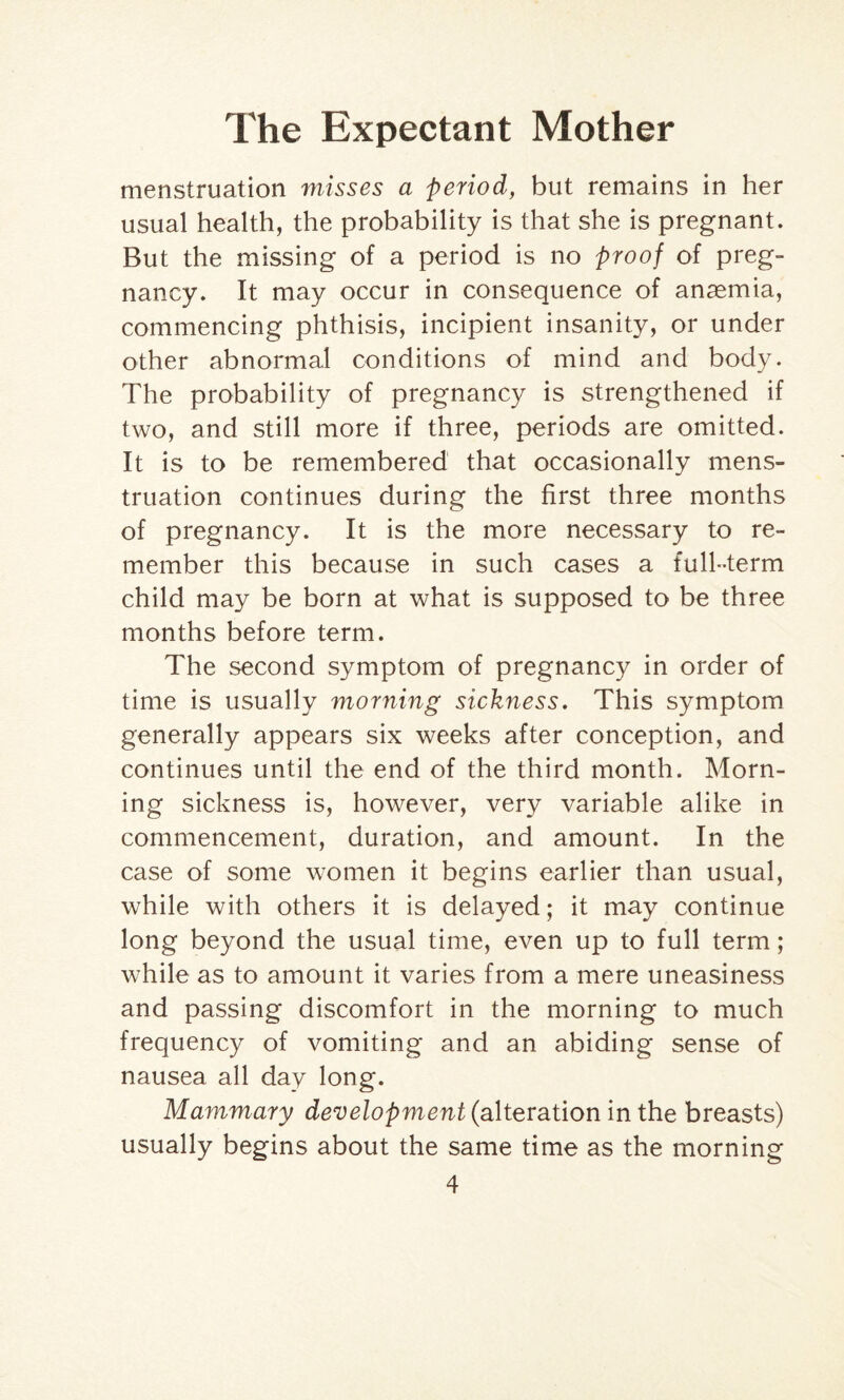 menstruation misses a period, but remains in her usual health, the probability is that she is pregnant. But the missing of a period is no proof of preg¬ nancy. It may occur in consequence of anasmia, commencing phthisis, incipient insanity, or under other abnormal conditions of mind and body. The probability of pregnancy is strengthened if two, and still more if three, periods are omitted. It is to be remembered that occasionally mens¬ truation continues during the first three months of pregnancy. It is the more necessary to re¬ member this because in such cases a full-term child may be born at what is supposed to be three months before term. The second symptom of pregnancy in order of time is usually morning sickness. This symptom generally appears six weeks after conception, and continues until the end of the third month. Morn¬ ing sickness is, however, very variable alike in commencement, duration, and amount. In the case of some women it begins earlier than usual, while with others it is delayed; it may continue long beyond the usual time, even up to full term; while as to amount it varies from a mere uneasiness and passing discomfort in the morning to much frequency of vomiting and an abiding sense of nausea all day long. Mammary development (alteration in the breasts) usually begins about the same time as the morning