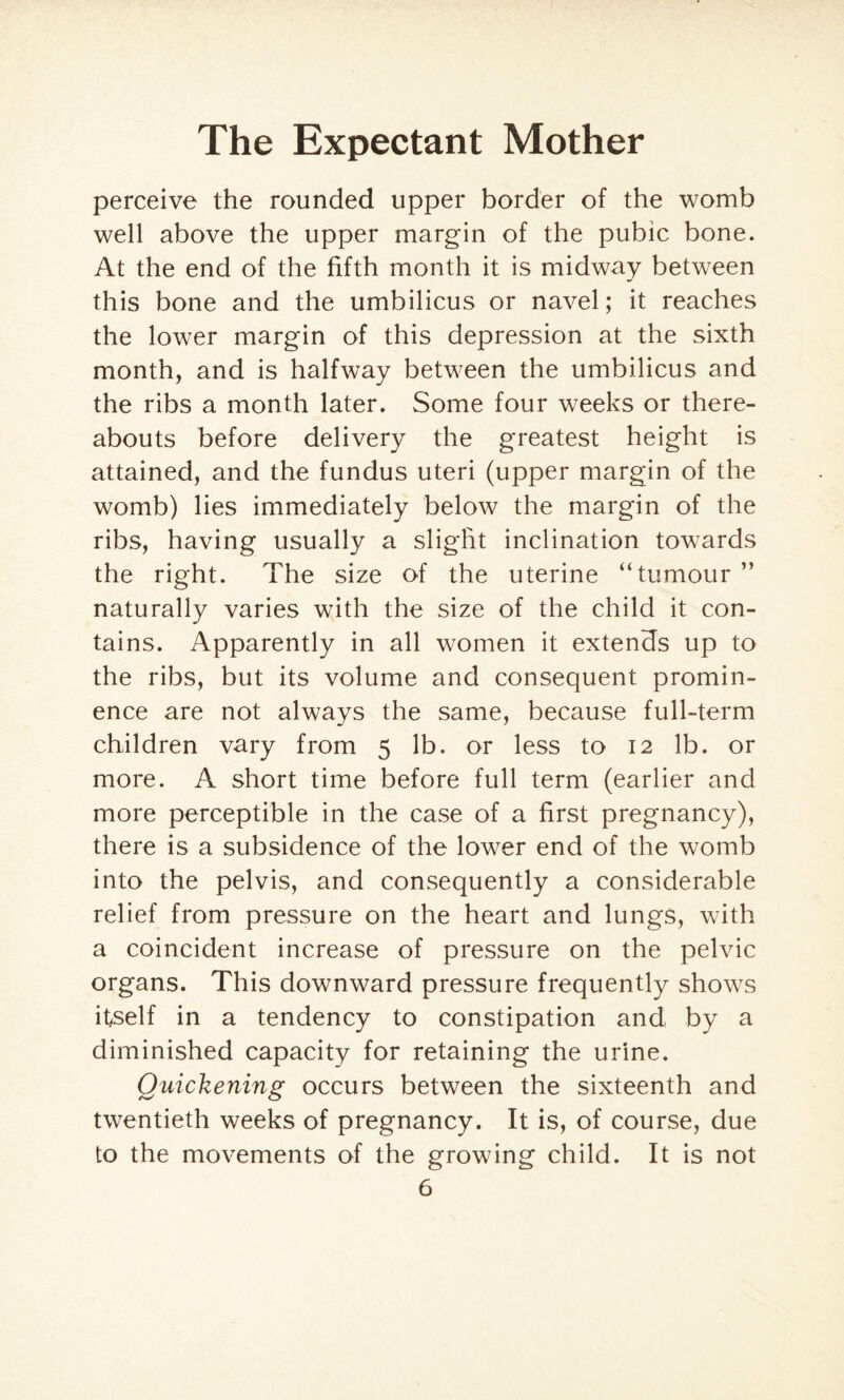 perceive the rounded upper border of the womb well above the upper margin of the pubic bone. At the end of the fifth month it is midway between this bone and the umbilicus or navel; it reaches the lower margin of this depression at the sixth month, and is halfway between the umbilicus and the ribs a month later. Some four weeks or there¬ abouts before delivery the greatest height is attained, and the fundus uteri (upper margin of the womb) lies immediately below the margin of the ribs, having usually a slight inclination towards the right. The size of the uterine “tumour ” naturally varies with the size of the child it con¬ tains. Apparently in all women it extends up to the ribs, but its volume and consequent promin¬ ence are not always the same, because full-term children vary from 5 lb. or less to 12 lb. or more. A short time before full term (earlier and more perceptible in the case of a first pregnancy), there is a subsidence of the lower end of the womb into the pelvis, and consequently a considerable relief from pressure on the heart and lungs, with a coincident increase of pressure on the pelvic organs. This downward pressure frequently shows itself in a tendency to constipation and by a diminished capacity for retaining the urine. Quickening occurs between the sixteenth and twentieth weeks of pregnancy. It is, of course, due to the movements of the growing child. It is not