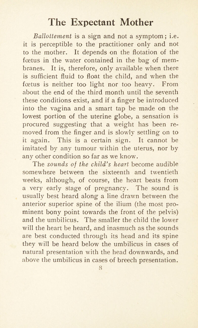 Ballottement is a sign and not a symptom; i.e. it is perceptible to the practitioner only and not to the mother. It depends on the flotation of the foetus in the water contained in the bag of mem¬ branes. It is, therefore, only available when there is sufficient fluid to float the child, and when the foetus is neither too light nor too heavy. From about the end of the third month until the seventh these conditions exist, and if a finger be introduced into the vagina and a smart tap be made on the lowest portion of the uterine globe, a sensation is procured suggesting that a weight has been re¬ moved from the finger and is slowly settling on to it again. This is a certain sign. It cannot be imitated by any tumour within the uterus, nor by any other condition so far as we know. The sounds of the child’s heart become audible somewhere between the sixteenth and twentieth weeks, although, of course, the heart beats from a very early stage of pregnancy. The sound is usually best heard along a line drawn between the anterior superior spine of the ilium (the most pro¬ minent bony point towards the front of the pelvis) and the umbilicus. The smaller the child the lower will the heart be heard, and inasmuch as the sounds are best conducted through its head and its spine they will be heard below the umbilicus in cases of natural presentation with the head downwards, and above the umbilicus in cases of breech presentation.