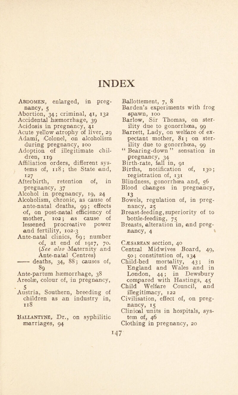INDEX Abdomen, enlarged, in preg¬ nancy, 5 Abortion, 34; criminal, 41, 132 Accidental haemorrhage, 39 Acidosis in pregnancy, 41 Acute yellow atrophy of liver, 29 Adami, (Colonel, on alcoholism during pregnancy, 100 Adoption of illegitimate chil¬ dren, 119 Affiliation orders, different sys¬ tems of, 118; the State and, 127 Afterbirth, retention of, in pregnancy, 37 Alcohol in pregnancy, 19, 24 Alcoholism, chronic, as cause of ante-natal deaths, 99; effects of, on post-natal efficiency of mother, 102; as cause of lessened procreative power and fertility, 102-3 Ante-natal clinics, 69; number of, at end of 1917, 70. [See also Maternity and Ante-natal Centres) —— deaths, 34, 88; causes of, 89 Ante-partum haemorrhage, 38 Areolae, colour of, in pregnancy, - 5 Austria, Southern, breeding of children as an industry in, 118 Ballantyne, Dr., on syphilitic marriages, 94 Ballottement, 7, 8 Barden’s experiments with frog spawn, 100 Barlow, Sir Thomas, on ster¬ ility due to gonorrhoea, 99 Barrett, Lady, on welfare of ex¬ pectant mother, 81; on ster¬ ility due to gonorrhoea, 99 “ Bearing-down ” sensation in pregnancy, 34 Birth-rate, fall in, 91 Births, notification of, 130; registration of, 131 Blindness, gonorrhoea and, 56 Blood changes in pregnancy, J3 Bowels, regulation of, in preg¬ nancy, 25 Breast-feeding, superiority of to bottle-feeding, 75 Breasts, alteration in, and preg¬ nancy, 4 Caesarean section, 40 Central Midwives Board, 49, 50; constitution of, '134 Child-bed mortality, 43; in England and Wales and in London, 44; in Dewsbury compared with Hastings, 45 Child Welfare Council, and illegitimacy, 122 Civilisation, effect of, on preg¬ nancy, 15 Clinical units in hospitals, sys¬ tem of, 46 Clothing in pregnancy, 20
