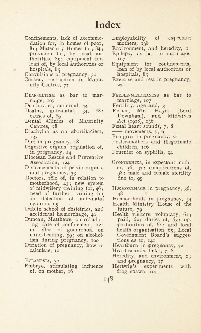 Confinements, lack of accommo¬ dation for, in homes of poor, 81; Maternity Homes for, 84; provision for, by local au¬ thorities, 85; equipment for, loan of, by local authorities or hospitals, 85 Convulsions of pregnancy, 30 Cookery instruction in Mater¬ nity Centres, 77 Deaf-mutism as bar to mar¬ riage, 107 Death-rates, maternal, 44 Deaths, ante-natal, 34, 88; causes of, 89 Dental Clinics of Maternity Centres, 78 Diachylon as an abortifacient, I33 Diet in pregnancy, 18 Digestive organs, regulation of, in pregnancy, 24 Diocesan Rescue and Preventive Association, 124 Displacements of pelvic organs, and pregnancy, 33 Doctors, r61e of, in relation to motherhood, 43; new system of midwifery training for, 46 ; need of further training for in detection of ante-natal’ syphilis, 95 Dublin school of obstetrics, and accidental haemorrhage, 40 Duncan, Matthews, on calculat¬ ing date of confinement, 12; on effect of gonorrhoea on child-bearing, 99; on alcohol¬ ism during pregnancy, 100 Duration of pregnancy, how to calculate, 10 Eclampsia, 30 Embryo, stimulating influence of, on mother, 16 Employability of expectant mothers, 138 Environment, and heredity, 1 Epilepsy as bar to marriage, 107 Equipment for confinements, loan of by local authorities or hospitals, 85 Exercise and rest in pregnancy, 22 Feeble-mindedness as bar to marriage, 107 Fertility, age and, 3 Fisher, Mr. Hayes (Lord Downham), and Midwives Act (1918), 136 Foetal heart sounds, 7, 8 - movements, 7, 9 Footgear in pregnancy, 21 Foster-mothers and illegitimate children, 116 Fournier on syphilis, 94 Gonorrhoea, in expectant moth¬ er, 56, 97; complications of, 98; male and female sterility due to, <99 Haemorrhage in pregnancy, 36, 38 Haemorrhoids in pregnancy, 34 Health Ministry House of the future, 79 Health visitors, voluntary, 61; paid, 62; duties of, 63; op¬ portunities of, 64; and local health organisation, 65 ; Local Government Board’s sugges¬ tions as to, 141 Heartburn in pregnancy, 72 Heart sounds, foetal, 7, 8 Heredity, and environment, 1; and pregnancy, 17 Hertwig’s experiments with frog spawn, ioj