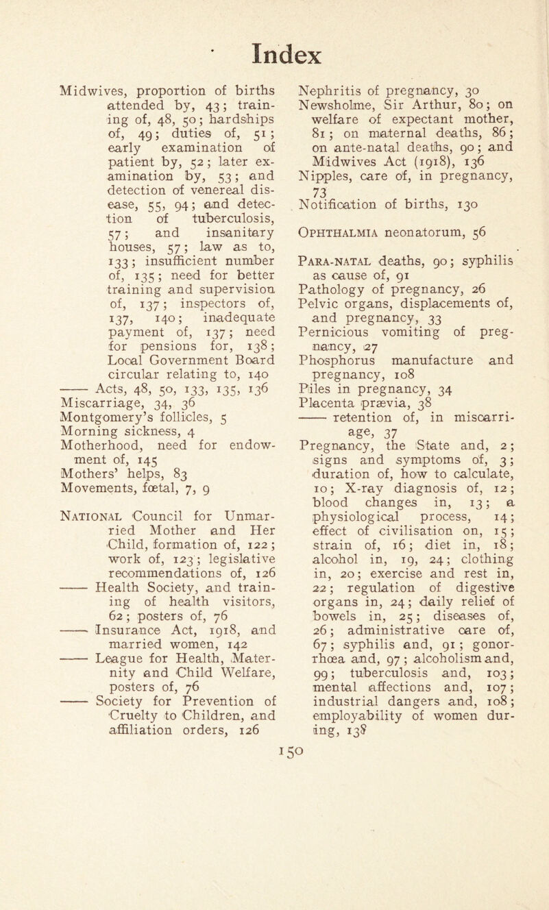 Midwives, proportion of births attended by, 43; train¬ ing of, 48, 50; hardships of, 49; duties of, 51; early examination of patient by, 52; later ex¬ amination by, 53; and detection of venereal dis¬ ease, 55, 94; and detec¬ tion of tuberculosis, 57; and insanitary houses, 57; law as to, 133; insufficient number of, 135; need for better training and supervision of, 137; inspectors of, 137, 140; inadequate payment of, 137; need for pensions for, 138; Local Government Board circular relating to, 140 - Acts, 48, 50, 133, 135, 136 Miscarriage, 34, 36 Montgomery’s follicles, 5 Morning sickness, 4 Motherhood, need for endow¬ ment of, 145 Mothers’ helps, 83 Movements, foetal, 7, 9 National Council for Unmar¬ ried Mother and Her -Child, formation of, 122; work of, 123 ; legislative recommendations of, 126 - Health Society, and train¬ ing of health visitors, 62; posters of, 76 - Insurance Act, 1918, and married women, 142 - League for Health, Mater¬ nity and Child Welfare, posters of, 76 - Society for Prevention of Cruelty to Children, and affiliation orders, 126 Nephritis of pregnancy, 30 Newsholme, Sir Arthur, 80; on welfare of expectant mother, 81 ; on maternal deaths, 86; on ante-natal deaths, 90; and Midwives Act (1918), 136 Nipples, care of, in pregnancy, 73 Notification of births, 130 Ophthalmia neonatorum, 56 Para-natal deaths, 90; syphilis as cause of, 91 Pathology of pregnancy, 26 Pelvic organs, displacements of, and pregnancy, 33 Pernicious vomiting of preg¬ nancy, 27 Phosphorus manufacture and pregnancy, 108 Piles in pregnancy, 34 Placenta prsevia, 38 - retention of, in miscarri¬ age, 37 Pregnancy, the State and, 2; signs and symptoms of, 3; duration of, how to calculate, 10; X-ray diagnosis of, 12; blood changes in, 13; a physiological process, 14; effect of civilisation on, 15; strain of, 16; diet in, 18; alcohol in, 19, 24; clothing in, 20; exercise and rest in, 22; regulation of digestive organs in, 24; daily relief of bowels in, 25; diseases of, 26; administrative care of, 67; syphilis and, 91; gonor¬ rhoea and, 97 ; alcoholism and, 99; tuberculosis and, 103; mental affections and, 107; industrial dangers and, 108; employability of women dur¬ ing, 138