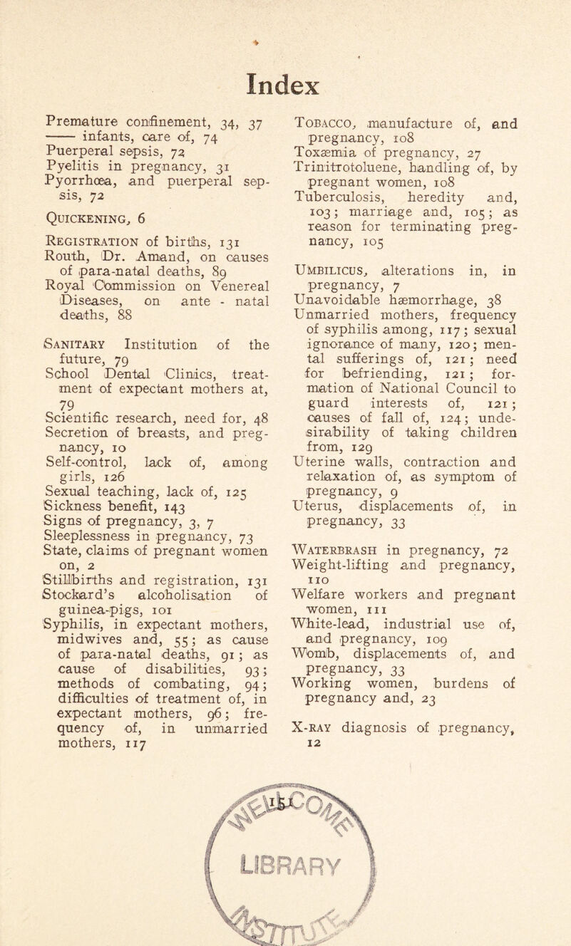Premature confinement, 34, 37 - infants, care of, 74 Puerperal sepsis, 73 Pyelitis in pregnancy, 31 Pyorrhoea, and puerperal sep¬ sis, 72 Quickening, 6 Registration of births, 131 Routh, Dr. Amand, on causes of para-natal deaths, 89 Royal 'Commission on Venereal Diseases, on ante - natal deaths, 88 Sanitary Institution of the future, 79 School Dental 'Clinics, treat¬ ment of expectant mothers at, 79 Scientific research, need for, 48 Secretion of breasts, and preg¬ nancy, 10 Self-control, lack of, among girls, 126 Sexual teaching, lack of, 125 Sickness benefit, 143 Signs of pregnancy, 3, 7 Sleeplessness in pregnancy, 73 State, claims of pregnant women on, 2 Stillbirths and registration, 131 Stockard’s alcoholisation of guinea-pigs, 101 Syphilis, in expectant mothers, midwives and, 55; as cause of para-natal deaths, 91; as cause of disabilities, 93; methods of combating, 94; difficulties of treatment of, in expectant mothers, 96; fre¬ quency of, in unmarried mothers, 117 Tobacco, manufacture of, and pregnancy, 108 Toxaemia of pregnancy, 27 Trinitrotoluene, handling of, by pregnant women, 108 Tuberculosis, heredity and, 103; marriage and, 105; as reason for terminating preg¬ nancy, 105 Umbilicus, alterations in, in pregnancy, 7 Unavoidable haemorrhage, 38 Unmarried mothers, frequency of syphilis among, 117; sexual ignorance of many, 120; men¬ tal sufferings of, 121 ; need for befriending, 121 ; for¬ mation of National Council to guard interests of, 121 ; causes of fall of, 124; unde¬ sirability of taking children from, 129 Uterine walls, contraction and relaxation of, as symptom of pregnancy, 9 Uterus, displacements of, in pregnancy, 33 Waterbrash in pregnancy, 72 Weight-lifting and pregnancy, no Welfare workers and pregnant women, in White-lead, industrial use of, and pregnancy, 109 Womb, displacements of, and pregnancy, 33 Working women, burdens of pregnancy and, 23 X-ray diagnosis of pregnancy, 12