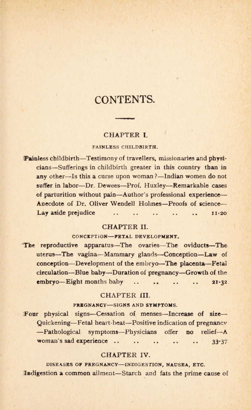 CONTENTS. CHAPTER I. PAINLESS CHILDBIRTH. Painless childbirth—Testimony of travellers, missionaries and physi¬ cians—Sufferings in childbirth greater in this country than in any other—Is this a curse upon woman ?—Indian women do not suffer in labor—Dr. Dewees—Prof. Huxley—Remarkable cases of parturition without pain—Author’s professional experience— Anecdote of Dr. Oliver Wendell Holmes-—Proofs of science— Lay aside prejudice .. .. .. .. .. 11-20 CHAPTER II. CONCEPTION—FETAL DEVELOPMENT. The reproductive apparatus—The ovaries—The oviducts—The uterus—The vagina—Mammary glands—Conception—Law of conception—Development of the embryo—The placenta—Fetal circulation—Blue baby—Duration of pregnancy—Growth of the embryo—Eight months baby .. .. .. .. 21-32 CHAPTER ill. PREGNANCY—SIGNS AND SYMPTOMS. ;Four physical signs—Cessation of menses—Increase of size— Quickening—Fetal heart-beat—Positive indication of pregnanev —Pathological symptoms—Physicians offer no relief—A woman’s sad experience. 33”37 CHAPTER IV. DISEASES OF PREGNANCY—INDIGESTION, NAUSEA, ETC. /Indigestion a common ailment—Starch and fats the prime cause of