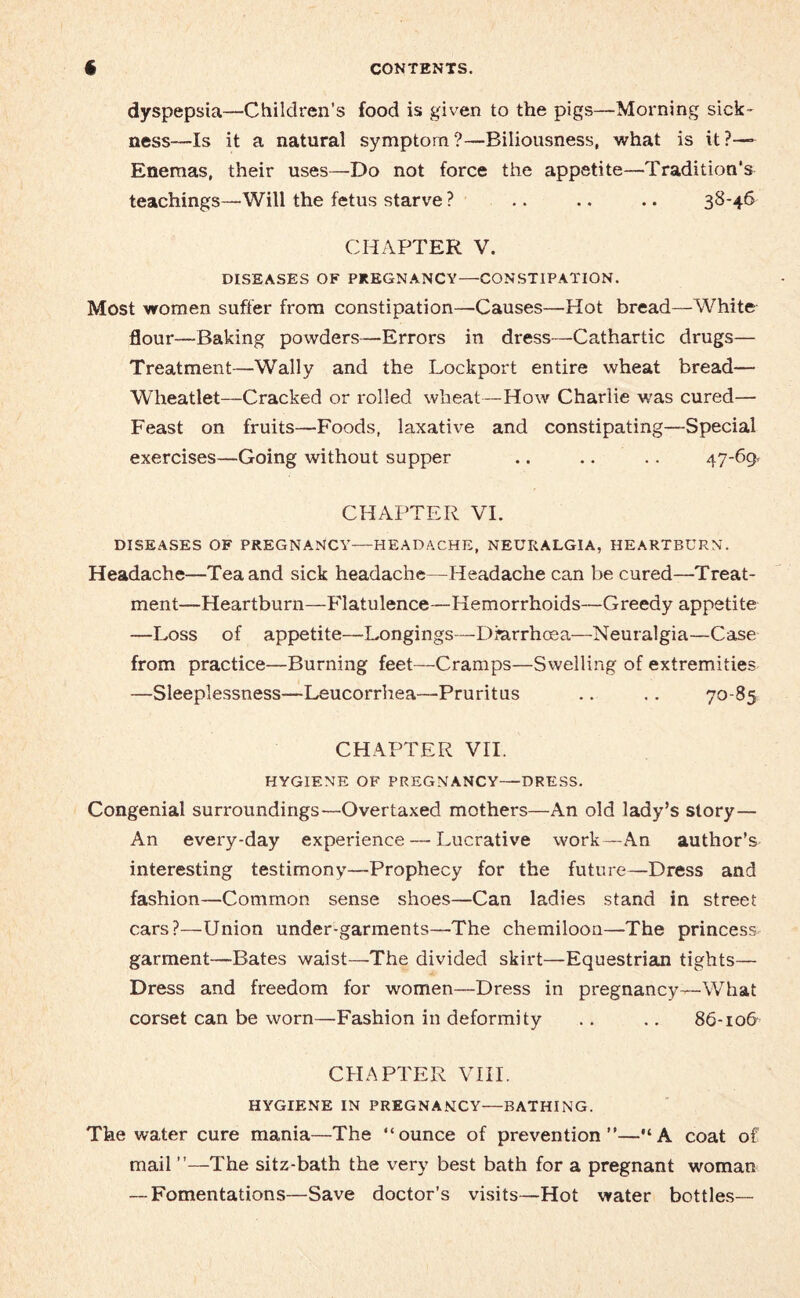 dyspepsia—Children’s food is given to the pigs—Morning sick¬ ness—Is it a natural symptom?—Biliousness, what is UP— Enemas, their uses—Do not force the appetite—Tradition’s teachings—Will the fetus starve ? .. .. .. 38-46 CHAPTER V. DISEASES OF PREGNANCY—CONSTIPATION. Most women suffer from constipation—Causes—Hot bread—White flour—Baking powders—Errors in dress—Cathartic drugs— Treatment—Wally and the Lockport entire wheat bread— Wlieatlet—Cracked or rolled wheat—How Charlie was cured— Feast on fruits—Foods, laxative and constipating—Special exercises—Going without supper .. .. .. 47-69 CHAPTER VI. DISEASES OF PREGNANCY—HEADACHE, NEURALGIA, HEARTBURN. Headache—Tea and sick headache—Headache can be cured—Treat¬ ment—Heartburn—Flatulence—Hemorrhoids—Greedy appetite —Loss of appetite—Longings—Diarrhoea—Neuralgia—Case from practice—Burning feet—Cramps—Swelling of extremities —Sleeplessness—Leucorrhea—Pruritus .. .. 70-85 CHAPTER VII. HYGIENE OF PREGNANCY—DRESS. Congenial surroundings—Overtaxed mothers—An old lady’s story— An every-day experience—-Lucrative work—An author’s interesting testimony—Prophecy for the future—Dress and fashion—Common sense shoes—Can ladies stand in street cars?—Union under-garments—The chemiloon—The princess garment—Bates waist—The divided skirt—Equestrian tights— Dress and freedom for women—Dress in pregnancy—What corset can be worn—Fashion in deformity .. .. 86-10& CHAPTER VIII. HYGIENE IN PREGNANCY—BATHING. The water cure mania—The “ounce of prevention”—“A coat of mail ”—The sitz-bath the very best bath for a pregnant woman — Fomentations—Save doctor’s visits—Hot water bottles—