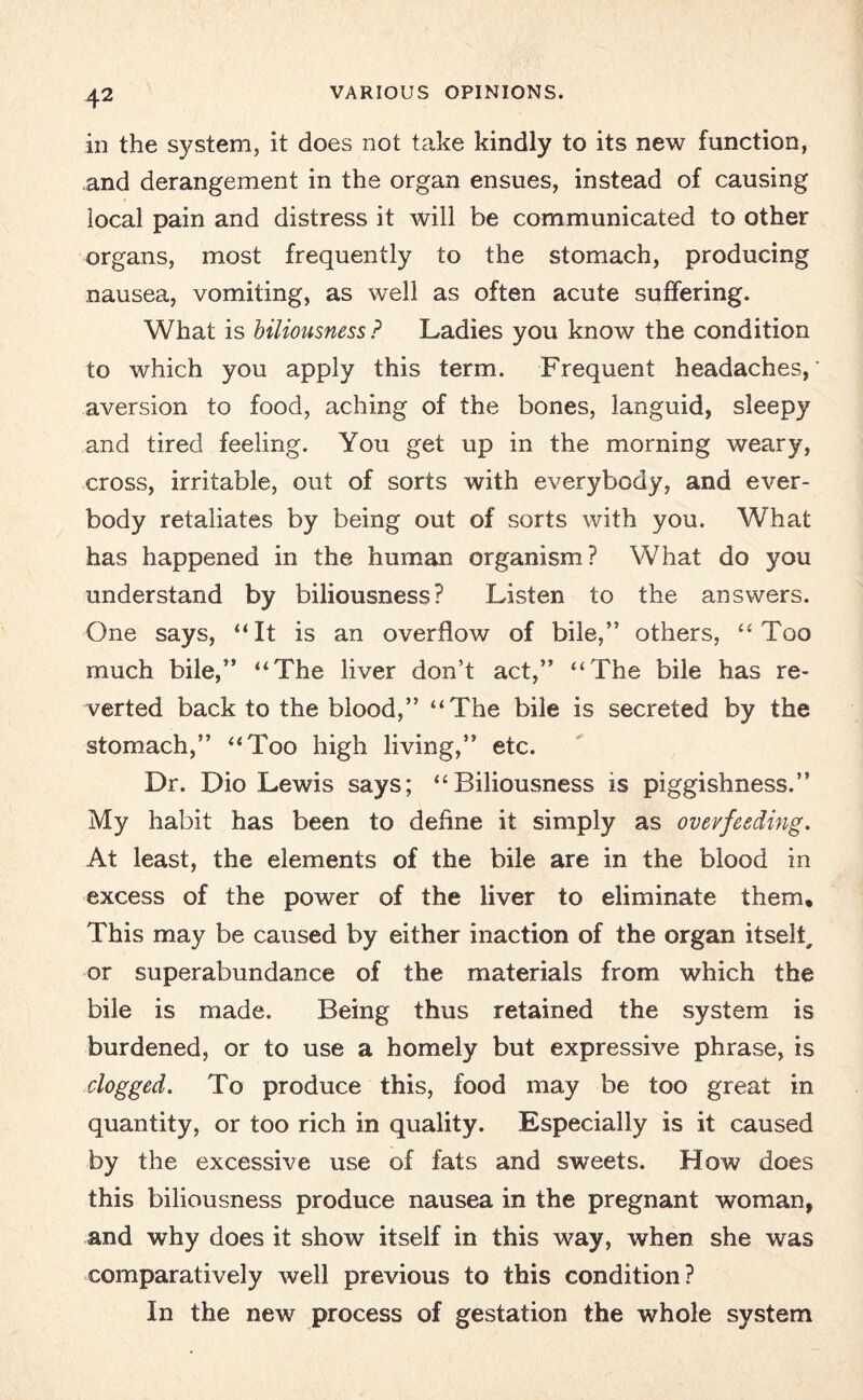 VARIOUS OPINIONS. in the system, it does not take kindly to its new function, and derangement in the organ ensues, instead of causing local pain and distress it will be communicated to other organs, most frequently to the stomach, producing nausea, vomiting, as well as often acute suffering. What is biliousness ? Ladies you know the condition to which you apply this term. Frequent headaches,' aversion to food, aching of the bones, languid, sleepy and tired feeling. You get up in the morning weary, cross, irritable, out of sorts with everybody, and ever- body retaliates by being out of sorts with you. What has happened in the human organism? What do you understand by biliousness? Listen to the answers. One says, “It is an overflow of bile,” others, “Too much bile,” “The liver don’t act,” “The bile has re¬ verted back to the blood,” “The bile is secreted by the stomach,” “Too high living,” etc. Dr. Dio Lewis says; “Biliousness is piggishness.” My habit has been to define it simply as overfeeding. At least, the elements of the bile are in the blood in excess of the power of the liver to eliminate them. This may be caused by either inaction of the organ itself or superabundance of the materials from which the bile is made. Being thus retained the system is burdened, or to use a homely but expressive phrase, is clogged. To produce this, food may be too great in quantity, or too rich in quality. Especially is it caused by the excessive use of fats and sweets. How does this biliousness produce nausea in the pregnant woman, and why does it show itself in this way, when she was comparatively well previous to this condition? In the new process of gestation the whole system