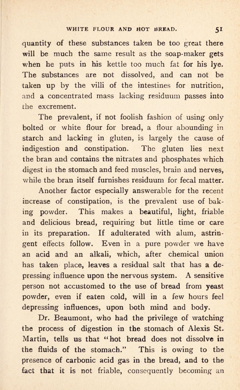 quantity of these substances taken be too great there will be much the same result as the soap-maker gets when he puts in his kettle too much fat for his lye. The substances are not dissolved, and can not be taken up by the villi of the intestines for nutrition, and a concentrated mass lacking residuum passes into the excrement. The prevalent, if not foolish fashion of using only bolted or white flour for bread, a flour abounding in starch and lacking in gluten, is largely the cause of indigestion and constipation. The gluten lies next the bran and contains the nitrates and phosphates which digest in the stomach and feed muscles, brain and nerves, while the bran itself furnishes residuum for fecal matter. Another factor especially answerable for the recent increase of constipation, is the prevalent use of bak¬ ing powder. This makes a beautiful, light, friable and delicious bread, requiring but little time or care in its preparation. If adulterated with alum, astrin¬ gent effects follow. Even in a pure powder we have an acid and an alkali, which, after chemical union has taken place, leaves a residual salt that has a de¬ pressing influence upon the nervous system. A sensitive person not accustomed to the use of bread from yeast powder, even if eaten cold, will in a few hours feel depressing influences, upon both mind and body. Dr. Beaumont, who had the privilege of watching the process of digestion in the stomach of Alexis St. Martin, tells us that “hot bread does not dissolve in the fluids of the stomach.” This is owing to the presence of carbonic acid gas in the bread, and to the fact that it is not friable, consequently becoming an