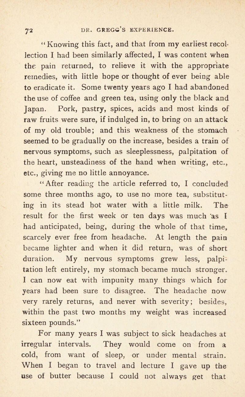 DR. GREGG’S EXPERIENCE. “Knowing this fact, and that from my earliest recol¬ lection I had been similarly affected, I was content when * the pain returned, to relieve it with the appropriate remedies, with little hope or thought of ever being able to eradicate it. Some twenty years ago I had abandoned the use of coffee and green tea, using only the black and Japan. Pork, pastry, spices, acids and most kinds of raw fruits were sure, if indulged in, to bring on an attack of my old trouble; and this weakness of the stomach seemed to be gradually on the increase, besides a train of nervous symptoms, such as sleeplessness, palpitation of the heart, unsteadiness of the hand when writing, etc., etc., giving me no little annoyance. “After reading the article referred to, I concluded some three months ago, to use no more tea, substitut¬ ing in its stead hot water with a little milk. The result for the first week or ten days was much 'as I had anticipated, being, during the whole of that time, scarcely ever free from headache. At length the pain became lighter and when it did return, was of short duration. My nervous symptoms grew less, palpi¬ tation left entirely, my stomach became much stronger. I can now eat with impunity many things -which for years had been sure to disagree. The headache now very rarely returns, and never with severity; besides, within the past two months my weight was increased sixteen pounds.” For many years I was subject to sick headaches at irregular intervals. They would come on from a cold, from want of sleep, or under mental strain. When I began to travel and lecture I gave up the use of butter because I could not always get that