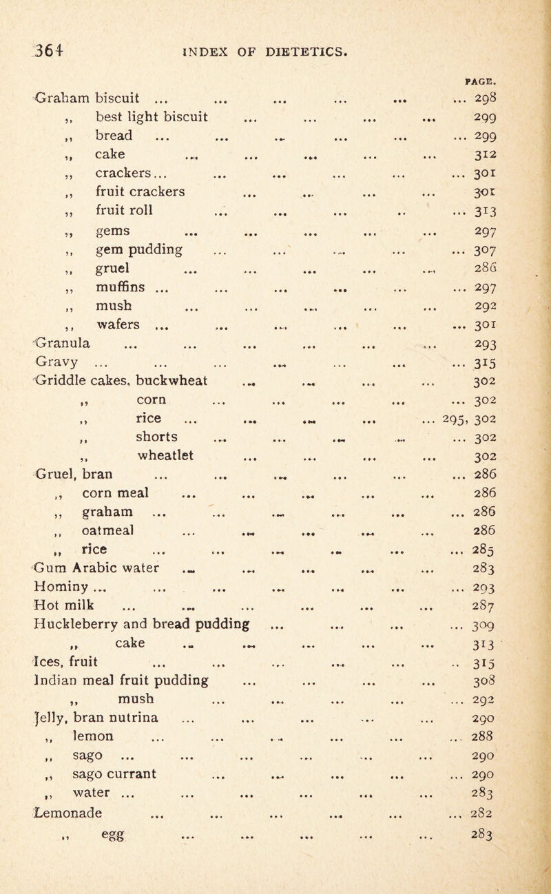 PAGE. Graham biscuit ... »«« * • . 4 4 4 ... 298 ,, best light biscuit • • • • 4 4 2Q9 ,, bread • 4 • 4 4 4 ... 299 ,1 cake .... ... 4 4 4 312 ,, crackers... • • • • . « • « 4 ... 301 ,, fruit crackers • »' • • • 3«r ,, fruit roll • • • • • » 4 4 ... 3i3 gems ••• • • • 4 4 4 297 ,, gem pudding • • * • n. 4 4 4 ... 307 ,, gruel • • • * • • 286 ,, muffins ... • « • • • • • 44 ... 297 ,, mush • 4-t • 1 i 292 ,, wafers ... • 4-, 1 • • 4 4 4 ... 301 ■Granula #44 • • • 293 Gravy ... • M . « • 4 4 * ••• 3i5 Griddle cakes, buckwheat 4 ** • it 302 ,, corn 4 4 4 4 4 4 4 4 4 ... 302 ,, rice • H* • 4 • ... 295, 302 ,, shorts • 4 4 • *<* . 4«-» ... 302 ,, wheatlet • • 4 302 Gruel, bran f M *♦ ♦ 4 4 • ... 286 ,, corn meal • 4-4 • • • 286 ,, graham ♦ W 4 » • ... 286 ,, oatmeal • •• • M 286 i j n C6 • •« o • • • M • •* 4 • • 00 ct Gum Arabic water • 4 4 4 4'4 283 Hominy ... • 4-4 • 4 4 4 • 4 ... 293 Hot milk 4 4 4 • 44 287 Huckleberry and bread pudding 4 4 4 • 4 4 4 4 4 ... 309 ,, cake ... ... 4 4* • 44 313 Ices, fruit • » • • 4 « 4 4 4 •• 315 Indian meal fruit pudding . . • • 4 • 308 ,, mush • 4 * • 4 4 4 ... 292 Jelly, bran nutrina • * • • • • 290 ,, lemon • >« • • • 4 4 4 ... 288 ,, sago ... ... ... • '44 290 ,, sago currant • • • 4 4 4 ... 290 ,, water ... • • • 4 4 4 283 Lemonade • *4 4 4 4 ... 282 „ egg • * • • 4 4 283