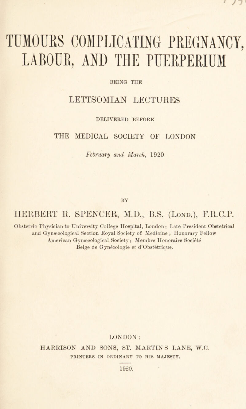 TUMOURS COMPLICATING PREGNANCY, LABOUR, AND THE PUERPERIUM BEING THE LETTSOMIAN LECTURES DELIVERED BEFORE THE MEDICAL SOCIETY OF LONDON February and March, 1920 BY HERBERT R. SPENCER, M.D., B.S. (Bond.), F.R.C.P. Obstetric Physician to University College Hospital, London; Late President Obstetrical and Grynsecological Section Royal Society of Medicine ; Honorary Fellow American G-ynsecological Society ; Membre Honoraire Societe Beige de G-ynecologie et d’Obstetrique. LONDON: HARRISON AND SONS, ST. MARTIN’S LANE, W.C. PRINTERS IN ORDINARY TO HIS MAJESTY. 1920.