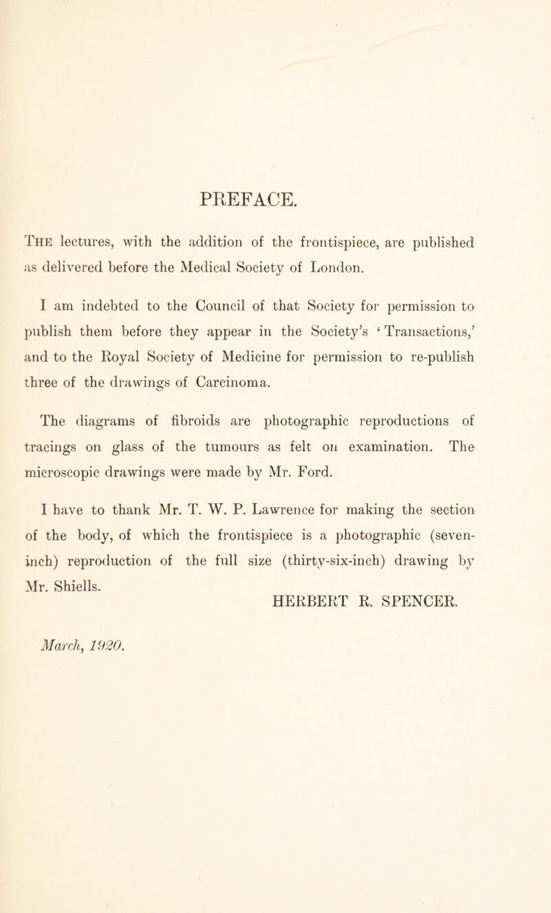 PREFACE. The lectures, with the addition of the frontispiece, are published as delivered before the Medical Society of London. I am indebted to the Council of that Society for permission to publish them before they appear in the Society’s ‘ Transactions,’ and to the Royal Society of Medicine for permission to re-publish three of the drawings of Carcinoma. The diagrams of fibroids are photographic reproductions of tracings on glass of the tumours as felt on examination. The microscopic drawings were made by Mr. Ford. I have to thank Mr. T. W. P. Lawrence for making the section of the body, of which the frontispiece is a photographic (seven- inch) reproduction of the full size (thirty-six-inch) drawing by Mr. Shiells. HERBERT R. SPENCER. March, 1920.