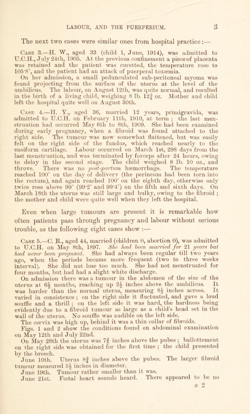 The next two cases were similar ones from hospital practice:— Case 3.—H. W., aged 33 (child 1, June, 1914), was admitted to U.C.H., July 24th, 1905. At the previous confinement a pieceiof placenta was retained, and the patient was curetted, the temperature rose to 105'8°, and the patient had an attack of puerperal toxaemia. On her admission, a small pedunculated sub-peritoneal myoma was found projecting from the surface of the uterus at the level of the umbilicus. The labour, on August 12th, was quite normal, and resulted in the birth of a living child, weighing 8 lb. 12f oz. Mother and child left the hospital quite well on August 30tli. Case 4.—H. Y., aged 36, married 12 years, primigravida, was admitted to U.C.H. on February 11th, 1910, at term ; the last men¬ struation had occurred May 6th to 8tli, 1909. She had been examined during early pregnancy, when a fibroid was found attached to the right side. The tumour was now somewhat flattened, but was easily felt on the right side of the fundus, which reached nearly to the ensiform cartilage. Labour occurred on March 1st, 298 days from the last menstruation, and was terminated by forceps after 24 hours, owing to delay in the second stage. The child weighed 8 lb. 10 oz., and throve. There was no post-partum haemorrhage. The temperature reached 100° on the day of delivery (the perineum had been torn into the rectum), and again reached 100° on the eighth day, otherwise only twice rose above 99° (99'2° and 99’4°) on the fifth and sixth days. On March 18th the uterus was still large and bulky, owing to the fibroid ; the mother and child were quite well when they left the hospital. Even when large tumours are present it is remarkable how often patients pass through pregnancy and labour without serious trouble, as the following eight cases show :— Case 5.—C. R.., aged 44, married (children 0, abortion 0), was admitted to TJ.C.H. on May 8th, 1897. She had been married for 21 years but had never been pregnant. She had always been regular till two years ago, when the periods became more frequent (two to three weeks interval). She did not lose too much. She had not menstruated for four months, but had had a slight white discharge. On admission there was a tumour in the abdomen of the size of the uterus at 6^ months, reaching up 2^ inches above the umbilicus. It was harder than the normal uterus, measuring 8^ inches across. It varied in consistence ; on the right side it fluctuated, and gave a loud soufiie and a thrill ; on the left side it was hard, the hardness being evidently due to a fibroid tumour as large as a child’s head set in the wall of the uterus. No souffle was audible on the left side. The cervix was high up, behind it was a thin collar of fibroids. Figs. 1 and 2 show the conditions found on abdominal examination on May 12th and July 22nd. On May 28th the uterus was 7§ inches above the pubes ; ballottement on the right side was obtained for the first time ; the child presented by the breech. June 10th. Uterus 8f inches above the pubes. The larger fibroid tumour measured 5^ inches in diameter. June 19th. Tumour rather smaller than it was. June 21st. Foetal heart sounds heard. There appeared to be no a 2