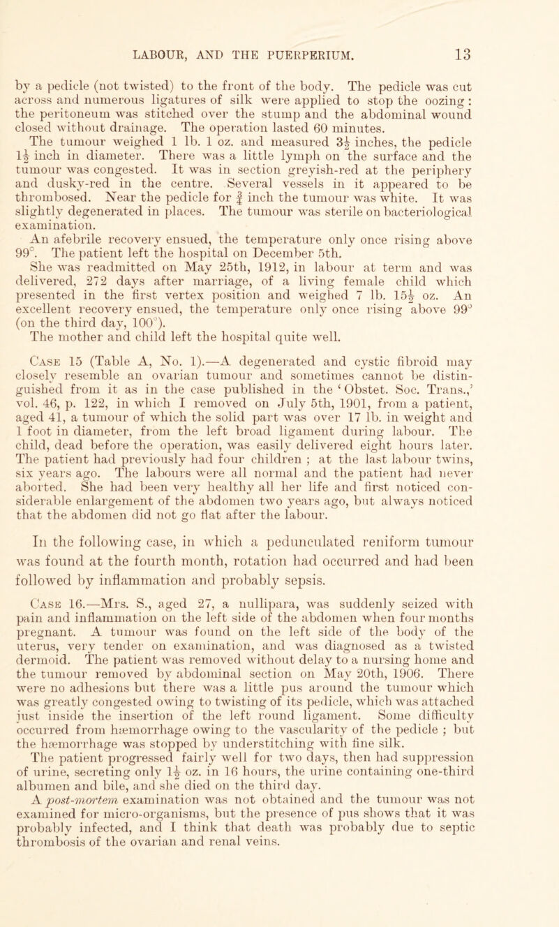 by a pedicle (not twisted) to the front of the body. The pedicle was cut across and numerous ligatures of silk were applied to stop the oozing : the peritoneum was stitched over the stump and the abdominal wound closed without drainage. The operation lasted 60 minutes. The tumour weighed 1 lb. 1 oz. and measured 3^ inches, the pedicle Itt inch in diameter. There was a little lymph on the surface and the tumour Avas congested. It was in section greyish-red at the periphery and dusky-red in the centre. Several vessels in it appeared to be thrombosed. Near the pedicle for f inch the tumour was white. It was slightly degenerated in places. The tumour was sterile on bacteriological examination. An afebrile recovery ensued, the temperature only once rising above 99°. The patient left the hospital on December 5th. She Avas readmitted on May 25th, 1912, in labour at term and was delivered, 272 days after marriage, of a living female child which presented in the first vertex position and weighed 7 lb. 15^ oz. An excellent recovery ensued, the temperature only once rising above 99° (on the third day, 100°). The mother and child left the hospital quite Avell. Case 15 (Table A, No. 1).—A degenerated and cystic fibroid may closely resemble an ovarian tumour and sometimes cannot be distin¬ guished from it as in the case published in the ‘ Obstet. Soc. Trans.,’ Ami. 46, p. 122, in which I removed on July 5th, 1901, from a patient, aged 41, a tumour of Avhich the solid part was over 17 lb. in weight and 1 foot in diameter, from the left broad ligament during labour. The child, dead before the operation, Avas easily delivered eight hours later. The patient had previously had four children ; at the last labour twins, six years ago. The labours were all normal and the patient had never aborted. She had been very healthy all her life and first noticed con¬ siderable enlargement of the abdomen two years ago, but always noticed that the abdomen did not go flat after the labour. In the following case, in which a pedunculated reniform tumour was found at the fourth month, rotation had occurred and had been followed by inflammation and probably sepsis. Case 16.—Mrs. S., aged 27, a nullipara, was suddenly seized with pain and inflammation on the left side of the abdomen when four months pregnant. A tumour was found on the left side of the body of the uterus, very tender on examination, and Avas diagnosed as a twisted dermoid. The patient was removed without delay to a nursing home and the tumour removed by abdominal section on May 20tli, 1906. There were no adhesions but there was a little pus around the tumour which Avas greatly congested owing to twisting of its pedicle, which was attached iust inside the insertion of the left round ligament. Some difficulty occurred from tuemorrhage owing to the vascularity of the pedicle ; but the haemorrhage was stopped by understitching with fine silk. The patient progressed fairly well for two days, then had suppression of urine, secreting only 1^- oz. in 16 hours, the urine containing one-third albumen and bile, and she died on the third day. A post-mortem examination was not obtained and the tumour was not examined for micro-organisms, but the presence of pus shows that it was probably infected, and I think that death was probably due to septic thrombosis of the ovarian and renal veins.