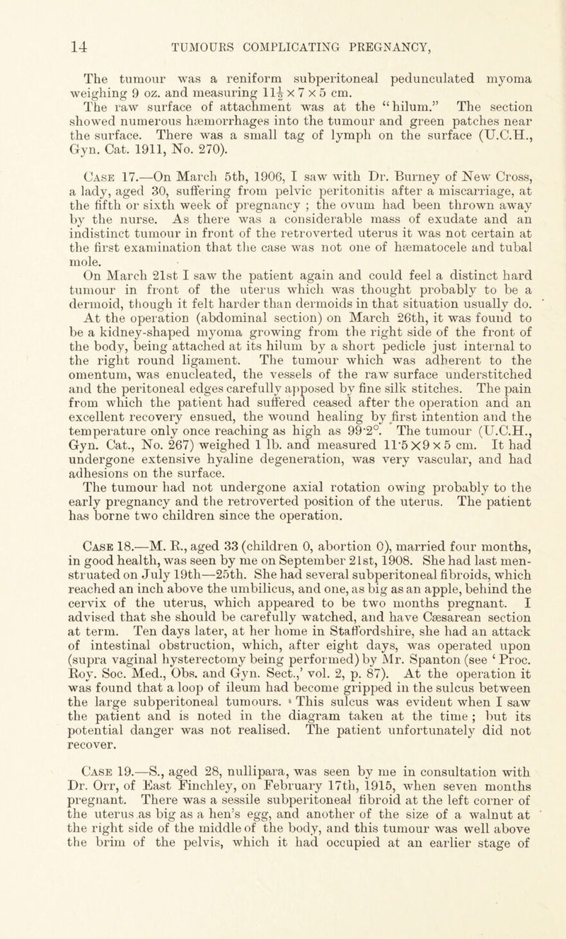 The tumour was a reniform subperitoneal pedunculated myoma weighing 9 oz. and measuring 11^ x 7 x 5 cm. The raw surface of attachment was at the “hilum.” The section showed numerous haemorrhages into the tumour and green patches near the surface. There was a small tag of lymph on the surface (U.C.H., Gyn. Cat. 1911, No. 270). Case 17.—On March 5th, 1906, I saw with Dr. Burney of New Cross, a lady, aged 30, suffering from pelvic peritonitis after a miscarriage, at the fifth or sixth week of pregnancy ; the ovum had been thrown away by the nurse. As there was a considerable mass of exudate and an indistinct tumour in front of the retroverted uterus it was not certain at the first examination that the case was not one of hsematocele and tubal mole. On March 21st I saw the patient again and could feel a distinct hard tumour in front of the uterus which was thought probably to be a dermoid, though it felt harder than dermoids in that situation usually do. At the operation (abdominal section) on March 26th, it was found to be a kidney-shaped myoma growing from the right side of the front of the body, being attached at its hilum by a short pedicle just internal to the right round ligament. The tumour which was adherent to the omentum, was enucleated, the vessels of the raw surface understitched and the peritoneal edges carefully apposed by fine silk stitches. The pain from which the patient had suffered ceased after the operation and an excellent recovery ensued, the wound healing by first intention and the temperature only once reaching as high as 99’2°. The tumour (U.C.H., Gyn. Cat., No. 267) weighed 1 lb. and measured Il‘5x9x5 cm. It had undergone extensive hyaline degeneration, was very vascular, and had adhesions on the surface. The tumour had not undergone axial rotation owing probably to the early pregnancy and the retroverted position of the uterus. The patient has borne two children since the operation. Case 18.—M. R., aged 33 (children 0, abortion 0), married four months, in good health, was seen by me on September 21st, 1908. She had last men¬ struated on July 19th—25th. She had several subperitoneal fibroids, which reached an inch above the umbilicus, and one, as big as an apple, behind the cervix of the uterus, which appeared to be two months pregnant. I advised that she should be carefully watched, and have Caesarean section at term. Ten days later, at her home in Staffordshire, she had an attack of intestinal obstruction, which, after eight days, was operated upon (supra vaginal hysterectomy being performed) by Mr. Spanton (see ‘ Proc. Roy. Soc. Med., Obs. and Gyn. Sect.,’ vol. 2, p. 87). At the operation it was found that a loop of ileum had become gripped in the sulcus between the large subperitoneal tumours. » This sulcus was evident when I saw the patient and is noted in the diagram taken at the time ; but its potential danger was not realised. The patient unfortunately did not recover. Case 19.—S., aged 28, nullipara, was seen by me in consultation with Dr. Orr, of East Finchley, on February 17th, 1915, when seven months pregnant. There was a sessile subperitoneal fibroid at the left corner of the uterus as big as a hen’s egg, and another of the size of a walnut at the right side of the middle of the body, and this tumour was well above the brim of the pelvis, which it had occupied at an earlier stage of