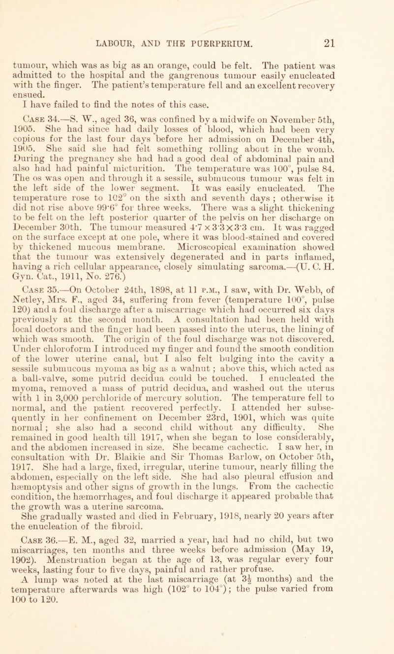 tumour, which was as big as an orange, could be felt. The patient was admitted to the hospital and the gangrenous tumour easily enucleated with the finger. The patient’s temperature fell and an excellent recovery ensued. I have failed to find the notes of this case. Case 34.—S. W., aged 36, was confined by a midwife on November 5th, 1905. She had since had daily losses of blood, which had been very copious for the last four days before her admission on December 4th, 1905. She said she had felt something rolling about in the womb. During the pregnancy she had had a good deal of abdominal pain and also had had painful micturition. The temperature was 100°, pulse 84. The os was open and through it a sessile, submucous tumour was felt in the left side of the lower segment. It was easily enucleated. The temperature rose to 102° on the sixth and seventh days ; otherwise it did not rise above 99'6° for three weeks. There was a slight thickening to be felt on the left posterior quarter of the pelvis on her discharge on December 30th. The tumour measured 4*7 x 3 3x3*3 cm. It was ragged on the surface except at one pole, where it was blood-stained and covered by thickened mucous membrane. Microscopical examination showed that the tumour was extensively degenerated and in parts infiamed, having a rich cellular appearance, closely simulating sarcoma.—(U. C. H. Gyn. Cat., 1911, No. 276.) Case 35.—On October 24th, 1898, at 11 p.m., I saw, with Dr. Webb, of Netley, Mrs. F., aged 34, suffering from fever (temperature 100°, pulse 120) and a foul discharge after a miscarriage which had occurred six days previously at the second month. A consultation had been held with local doctors and the finger had been passed into the uterus, the lining of which was smooth. The origin of the foul discharge was not discovered. Under chloroform I introduced my finger and found the smooth condition of the lower uterine canal, but I also felt bulging into the cavity a sessile submucous myoma as big as a walnut; above this, which acted as a ball-valve, some putrid decidua could be touched. I enucleated the myoma, removed a mass of putrid decidua, and washed out the uterus with 1 in 3,000 perchloride of mercury solution. The temperature fell to normal, and the patient recovered perfectly. I attended her subse¬ quently in her confinement on December 23rd, 1901, which was quite normal; she also had a second child without any difficulty. She remained in good health till 1917, when she began to lose considerably, and the abdomen increased in size. She became cachectic. I saw her, in consultation with Dr. Blaikie and Sir Thomas Barlow, on October 5th, 1917. She had a large, fixed, irregular, uterine tumour, nearly filling the abdomen, especially on the left side. She had also pleural effusion and haemoptysis and other signs of growth in the lungs. From the cachectic condition, the haemorrhages, and foul discharge it appeared probable that the growth was a uterine sarcoma. She gradually wasted and died in February, 1918, nearly 20 years after the enucleation of the fibroid. Case 36.—E. M., aged 32, married a year, had had no child, but two miscarriages, ten months and three weeks before admission (May 19, 1902). Menstruation began at the age of 13, was regular every four weeks, lasting four to five days, painful and rather profuse. A lump was noted at the last miscarriage (at 3| months) and the temperature afterwards was high (102 to 104 ); the pulse varied from 100 to 120.