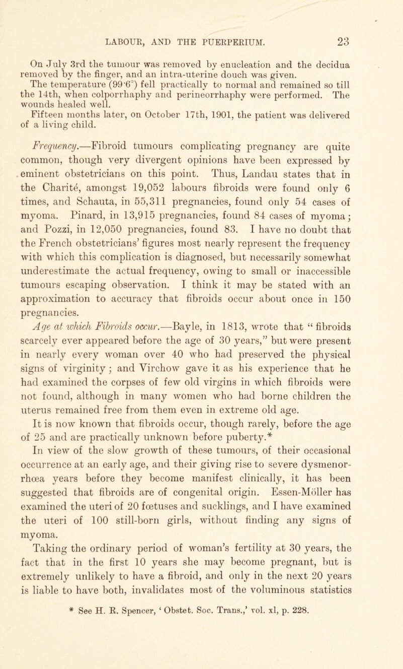 On July 3rd the tumour was removed by enucleation and the decidua removed by the finger, and an intra-uterine douch was given. The temperature (99*6°) fell practically to normal and remained so till the 14th, when colporrhaphy and perineorrhaphy were performed. The wounds healed well. Fifteen months later, on October 17th, 1901, the patient was delivered of a living child. Frequency.—Fibroid tumours complicating pregnancy are quite common, though very divergent opinions have been expressed by eminent obstetricians on this point. Thus, Landau states that in the Charite, amongst 19,052 labours fibroids were found only 6 times, and Schauta, in 55,311 pregnancies, found only 54 cases of myoma. Pinard, in 13,915 pregnancies, found 84 cases of myoma; and Pozzi, in 12,050 pregnancies, found 83. I have no doubt that the French obstetricians’ figures most nearly represent the frequency with which this complication is diagnosed, but necessarily somewhat underestimate the actual frequency, owing to small or inaccessible tumours escaping observation. I think it may be stated with an approximation to accuracy that fibroids occur about once in 150 pregnancies. Age at which Fibroids occur.—Bayle, in 1813, wrote that “ fibroids scarcely ever appeared before the age of 30 years,” but were present in nearly every woman over 40 who had preserved the physical signs of virginity ; and Virchow gave it as his experience that he had examined the corpses of few old virgins in which fibroids were not found, although in many women who had borne children the uterus remained free from them even in extreme old age. It is now known that fibroids occur, though rarely, before the age of 25 and are practically unknown before puberty.* In view of the slow growth of these tumours, of their occasional occurrence at an early age, and their giving rise to severe dysmenor- rhoea years before they become manifest clinically, it has been suggested that fibroids are of congenital origin. Essen-Moller has examined the uteri of 20 foetuses and sucklings, and I have examined the uteri of 100 still-born girls, without finding any signs of myoma. Taking the ordinary period of woman’s fertility at 30 years, the fact that in the first 10 years she may become pregnant, but is extremely unlikely to have a fibroid, and only in the next 20 years is liable to have both, invalidates most of the voluminous statistics * See H. It. Spencer, ‘ Obstet. Soc. Trans.,’ vol. xl, p. 228.