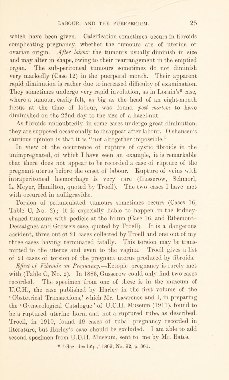 which have been given. Calcification sometimes occurs in fibroids complicating pregnancy, whether the tumours are of uterine or ovarian origin. After labour the tumours usually diminish in size and may alter in shape, owing to their rearrangement in the emptied organ. The sub-peritoneal tumours sometimes do not diminish very markedly (Case 12) in the puerperal month. Their apparent rapid diminution is rather due to increased difficulty of examination. They sometimes undergo very rapid involution, as in Lorain’s* case, where a tumour, easily felt, as big as the head of an eight-month foetus at the time of labour, was found post mortem to have diminished on the 22nd day to the size of a hazel-nut. As fibroids undoubtedly in some cases undergo great diminution, they are supposed occasionally to disappear after labour. Olshausen’s cautious opinion is that it is “not altogether impossible.” In view of the occurrence of rupture of cystic fibroids in the unimpregnated, of which I have seen an example, it is remarkable that there does not appear to be recorded a case of rupture of the pregnant uterus before the onset of labour. Rupture of veins with intraperitoneal haemorrhage is very rare (Gusserow, Schmorl, L. Meyer, Hamilton, quoted by Troell). The two cases I have met with occurred in nulligravidae. Torsion of pedunculated tumours sometimes occurs (Cases 16, Table C, No. 2); it is especially liable to happen in the kidney¬ shaped tumours with pedicle at the hilum (Case 16, and Ribemont- Dessaignes and Grosse’s case, quoted by Troell). It is a dangerous accident, three out of 21 cases collected by Troell and one out of my three cases having terminated fatally. This torsion may be trans¬ mitted to the uterus and even to the vagina. Troell gives a list of 21 cases of torsion of the pregnant uterus produced by fibroids. Effect of Fibroids on Pregnancy.—Ectopic pregnancy is rarely met with (Table C, No. 2). In 1886. Gusserow could only find two cases recorded. The specimen from one of these is in the museum of U.C.H., the case published by Harley in the first volume of the ‘ Obstetrical Transactions,’ which Mr. Lawrence and I, in preparing the ‘Gynaecological Catalogue’ of U.C.H. Museum (1911), found to be a ruptured uterine horn, and not a ruptured tube, as described. Troell, in 1910, found 49 cases of tubal pregnancy recorded in literature, but Harley’s case should be excluded. I am able to add second specimen from U.C.H. Museum, sent to me by Mr. Bates. * ‘ Graz, des h6p.,’ 1869, No. 92, p. 361^