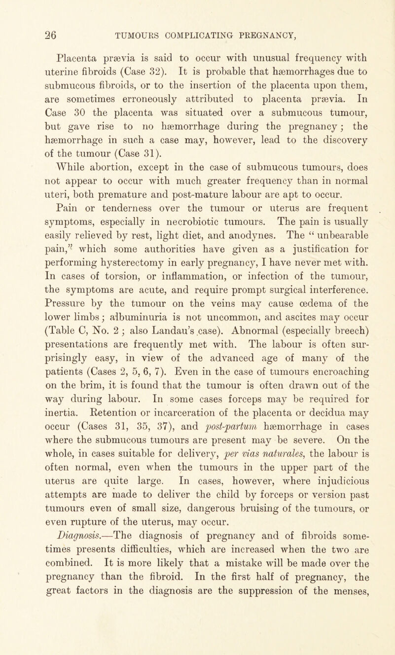 Placenta prsevia is said to occur with unusual frequency with uterine fibroids (Case 32). It is probable that haemorrhages due to submucous fibroids, or to the insertion of the placenta upon them, are sometimes erroneously attributed to placenta prsevia. In Case 30 the placenta was situated over a submucous tumour, but gave rise to no haemorrhage during the pregnancy; the haemorrhage in such a case may, however, lead to the discovery of the tumour (Case 31). While abortion, except in the case of submucous tumours, does not appear to occur with much greater frequency than in normal uteri, both premature and post-mature labour are apt to occur. Pain or tenderness over the tumour or uterus are frequent symptoms, especially in necrobiotic tumours. The pain is usually easily relieved by rest, light diet, and anodynes. The “ unbearable pain,” which some authorities have given as a justification for performing hysterectomy in early pregnancy, I have never met with. In cases of torsion, or inflammation, or infection of the tumour, the symptoms are acute, and require prompt surgical interference. Pressure by the tumour on the veins may cause oedema of the lower limbs; albuminuria is not uncommon, and ascites may occur (Table C, No. 2 ; also Landau’s case). Abnormal (especially breech) presentations are frequently met with. The labour is often sur¬ prisingly easy, in view of the advanced age of many of the patients (Cases 2, 5, 6, 7). Even in the case of tumours encroaching on the brim, it is found that the tumour is often drawn out of the way during labour. In some cases forceps may be required for inertia. Retention or incarceration of the placenta or decidua may occur (Cases 31, 35, 37), and post-partum haemorrhage in cases where the submucous tumours are present may be severe. On the whole, in cases suitable for delivery, per vias naturales, the labour is often normal, even when the tumours in the upper part of the uterus are quite large. In cases, however, where injudicious attempts are made to deliver the child by forceps or version past tumours even of small size, dangerous bruising of the tumours, or even rupture of the uterus, may occur. Diagnosis.—The diagnosis of pregnancy and of fibroids some¬ times presents difficulties, which are increased when the two are combined. It is more likely that a mistake will be made over the pregnancy than the fibroid. In the first half of pregnancy, the great factors in the diagnosis are the suppression of the menses,