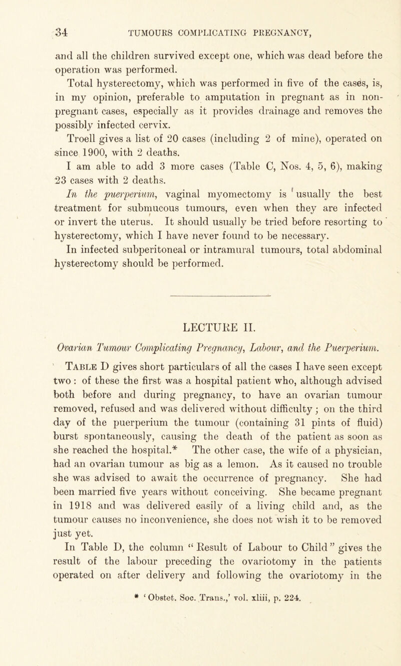 and all the children survived except one, which was dead before the operation was performed. Total hysterectomy, which was performed in five of the cashs, is, in my opinion, preferable to amputation in pregnant as in non¬ pregnant cases, especially as it provides drainage and removes the possibly infected cervix. Troell gives a list of 20 cases (including 2 of mine), operated on since 1900, with 2 deaths. I am able to add 3 more cases (Table C, Nos. 4, 5, 6), making 23 cases with 2 deaths. In the puerperium, vaginal myomectomy is ' usually the best treatment for submucous tumours, even when they are infected or invert the uterus. It should usually be tried before resorting to hysterectomy, which I have never found to be necessary. In infected subperitoneal or intramural tumours, total abdominal hysterectomy should be performed. LECTUKE II. Ovarian Tumour Complicating Pregnancy, Labour, and the Puerperium. Table D gives short particulars of all the cases I have seen except two : of these the first was a hospital patient who, although advised both before and during pregnancy, to have an ovarian tumour removed, refused and was delivered without difficulty; on the third day of the puerperium the tumour (containing 31 pints of fluid) burst spontaneously, causing the death of the patient as soon as she reached the hospital.* The other case, the wife of a physician, had an ovarian tumour as big as a lemon. As it caused no trouble she was advised to await the occurrence of pregnancy. She had been married five years without conceiving. She became pregnant in 1918 and was delivered easily of a living child and, as the tumour causes no inconvenience, she does not wish it to be removed just yet. In Table D, the column “ Eesult of Labour to Child ” gives the result of the labour preceding the ovariotomy in the patients operated on after delivery and following the ovariotomy in the * ‘ Obsfcet. Soc. Trans.,’ vol. xliii, p. 224.