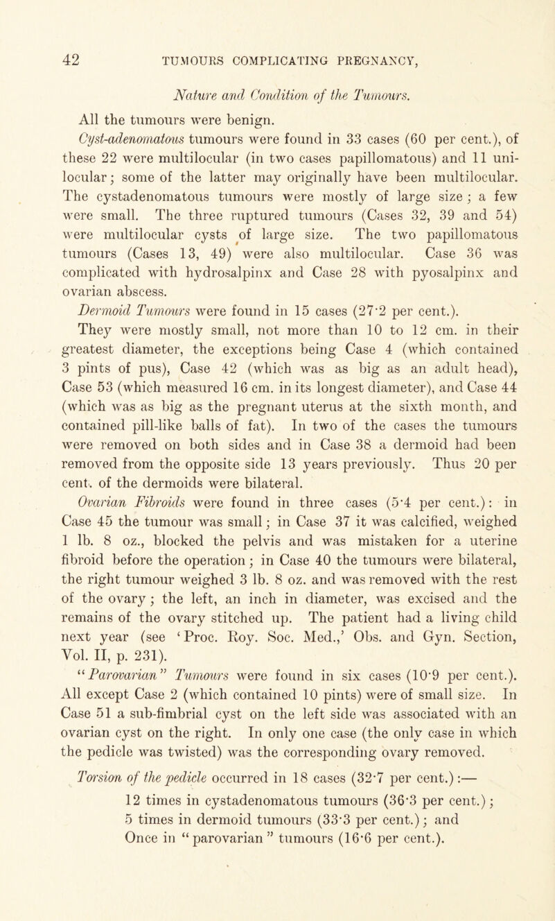 Nature and Condition of the Tumours. All the tumours were benign. Cyst-adenamatous tumours were found in 33 cases (60 per cent.), of these 22 were multilocular (in two cases papillomatous) and 11 uni¬ locular ; some of the latter may originally have been multilocular. The cystadenomatous tumours were mostly of large size ; a few were small. The three ruptured tumours (Cases 32, 39 and 54) were multilocular cysts of large size. The two papillomatous tumours (Cases 13, 49) were also multilocular. Case 36 was complicated with hydrosalpinx and Case 28 with pyosalpinx and ovarian abscess. Dermoid Tumours were found in 15 cases (27*2 per cent.). They were mostly small, not more than 10 to 12 cm. in their greatest diameter, the exceptions being Case 4 (which contained 3 pints of pus), Case 42 (which was as big as an adult head), Case 53 (which measured 16 cm. in its longest diameter), and Case 44 (which was as big as the pregnant uterus at the sixth month, and contained pill-like balls of fat). In two of the cases the tumours were removed on both sides and in Case 38 a dermoid had been removed from the opposite side 13 years previously. Thus 20 per cent, of the dermoids were bilateral. Ovarian Fibroids were found in three cases (5*4 per cent.): in Case 45 the tumour was small; in Case 37 it was calcified, weighed 1 lb. 8 oz., blocked the pelvis and was mistaken for a uterine fibroid before the operation; in Case 40 the tumours were bilateral, the right tumour weighed 3 lb. 8 oz. and was removed with the rest of the ovary; the left, an inch in diameter, was excised and the remains of the ovary stitched up. The patient had a living child next year (see ‘ Proc. Roy. Soc. Med.,’ Obs. and Gyn. Section, Vol. II, p. 231). 11 Parovarian” Tumours were found in six cases (10*9 per cent.). All except Case 2 (which contained 10 pints) were of small size. In Case 51a sub-fimbrial cyst on the left side was associated with an ovarian cyst on the right. In only one case (the only case in which the pedicle was twisted) was the corresponding ovary removed. Torsion of the pedicle occurred in 18 cases (32*7 per cent.):— 12 times in cystadenomatous tumours (36*3 per cent.); 5 times in dermoid tumours (33*3 per cent.); and Once in “parovarian” tumours (16*6 per cent.).