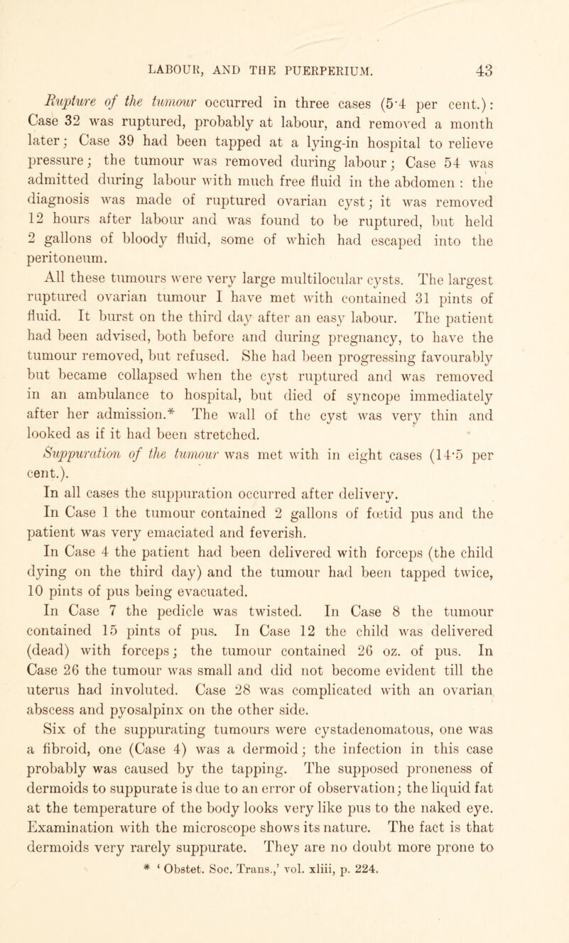 Rupture of the tumour occurred in three cases (5'4 per cent.) : Case 32 was ruptured, probably at labour, and removed a month later; Case 39 had been tapped at a lying-in hospital to relieve pressure; the tumour was removed during labour; Case 54 was admitted during labour with much free fluid in the abdomen : the diagnosis was made of ruptured ovarian cyst; it was removed 12 hours after labour and was found to be ruptured, but held 2 gallons of bloody fluid, some of which had escaped into the peritoneum. All these tumours were very large multilocular cysts. The largest ruptured ovarian tumour I have met with contained 31 pints of fluid. It burst on the third day after an easy labour. The patient had been advised, both before and during pregnancy, to have the tumour removed, but refused. She had been progressing favourably but became collapsed when the cyst ruptured and was removed in an ambulance to hospital, but died of syncope immediately after her admission.* The wall of the cyst was very thin and looked as if it had been stretched. Suppuration of the tumour was met with in eight cases (14*5 j)er cent.). In all cases the suppuration occurred after delivery. In Case 1 the tumour contained 2 gallons of foetid pus and the patient was very emaciated and feverish. In Case 4 the patient had been delivered with forceps (the child dying on the third day) and the tumour had been tapped twice, 10 pints of pus being evacuated. In Case 7 the pedicle was twisted. In Case 8 the tumour contained 15 pints of pus. In Case 12 the child was delivered (dead) with forceps; the tumour contained 26 oz. of pus. In Case 26 the tumour was small and did not become evident till the uterus had involuted. Case 28 was complicated with an ovarian abscess and pyosalpinx on the other side. Six of the suppurating tumours were cystadenomatous, one was a fibroid, one (Case 4) was a dermoid; the infection in this case probably was caused by the tapping. The supposed proneness of dermoids to suppurate is due to an error of observation; the liquid fat at the temperature of the body looks very like pus to the naked eye. Examination with the microscope shows its nature. The fact is that dermoids very rarely suppurate. They are no doubt more prone to