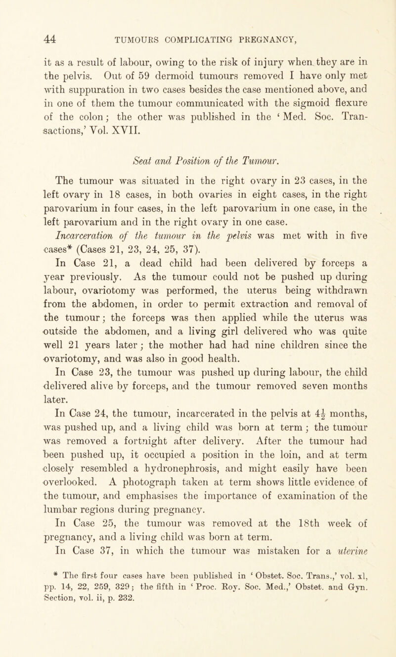 it as a result of labour, owing to the risk of injury when they are in the pelvis. Out of 59 dermoid tumours removed I have only met with suppuration in two cases besides the case mentioned above, and in one of them the tumour communicated with the sigmoid flexure of the colon; the other was published in the ‘ Med. Soc. Tran¬ sactions,’ Vol. XVII. Seat and Position of the Tumour. The tumour was situated in the right ovary in 23 cases, in the left ovary in 18 cases, in both ovaries in eight cases, in the right parovarium in four cases, in the left parovarium in one case, in the left parovarium and in the right ovary in one case. Incarceration of the tumour in the pelvis was met with in five cases* (Cases 21, 23, 24, 25, 37). In Case 21, a dead child had been delivered by forceps a year previously. As the tumour could not be pushed up during labour, ovariotomy was performed, the uterus being withdrawn from the abdomen, in order to permit extraction and removal of the tumour; the forceps was then applied while the uterus was outside the abdomen, and a living girl delivered who was quite well 21 years later; the mother had had nine children since the ovariotomy, and was also in good health. In Case 23, the tumour was pushed up during labour, the child delivered alive by forceps, and the tumour removed seven months later. In Case 24, the tumour, incarcerated in the pelvis at 4J months, was pushed up, and a living child was born at term; the tumour was removed a fortnight after delivery. After the tumour had been pushed up, it occupied a position in the loin, and at term closely resembled a hydronephrosis, and might easily have been overlooked. A photograph taken at term shows little evidence of the tumour, and emphasises the importance of examination of the lumbar regions during pregnancy. In Case 25, the tumour was removed at the 18th week of pregnancy, and a living child was born at term. In Case 37, in which the tumour was mistaken for a uterine * The first four cases have been published in ‘ Obstet. Soc. Trans.,’ vol. xl, pp. 14, 22, 259, 329; the fifth in ‘ Proc. Roy. Soc. Med.,’ Obstet. and Gyn. Section, vol. ii, p. 232. „