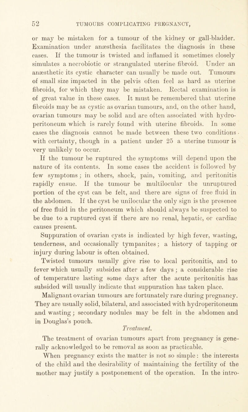 or may be mistaken for a tumour of the kidney or gall-bladder. Examination under anaesthesia facilitates the diagnosis in these cases. If the tumour is twisted and inflamed it sometimes closely simulates a necrobiotic or strangulated uterine fibroid. Under an anaesthetic its cystic character can usually be made out. Tumours of small size impacted in the pelvis often feel as hard as uterine fibroids, for which they may be mistaken. Rectal examination is of great value in these cases. It must be remembered that uterine fibroids may be as cystic as ovarian tumours, and, on the other hand, ovarian tumours may be solid and are often associated with hydro¬ peritoneum which is rarely found with uterine fibroids. In some cases the diagnosis cannot be made between these two conditions • with certainty, though in a patient under 25 a uterine tumour is very unlikely to occur. If the tumour be ruptured the symptoms will depend upon the nature of its contents. In some cases the accident is followed by few symptoms ; in others, shock, pain, vomiting, and peritonitis rapidly ensue. If the tumour be multilocular the unruptured portion of the cyst can be felt, and there are signs of free fluid in the abdomen. If the cyst be unilocular the only sign is the presenee of free fluid in the peritoneum which should always be suspected to be due to a ruptured cyst if there are no renal, hepatic, or cardiac causes present. Suppuration of ovarian cysts is indicated by high fever, wasting, tenderness, and occasionally tympanites; a history of tapping or injury during labour is often obtained. Twisted tumours usually give rise to local peritonitis, and to fever which usually subsides after a few days ; a considerable rise of temperature lasting some days after the acute peritonitis has subsided will usually indicate that suppuration has taken place. Malignant ovarian tumours are fortunately rare during pregnancy. They are usually solid, bilateral, and associated with hydroperitoneum and wasting; secondary nodules may be felt in the abdomen and in Douglas’s pouch. Treatment. The treatment of ovarian tumours apart from pregnancy is gene¬ rally acknowledged to be removal as soon as practicable. When pregnancy exists the matter is not so simple: the interests of the child and the desirability of maintaining the fertility of the mother may justify a postponement of the operation. In the intro-