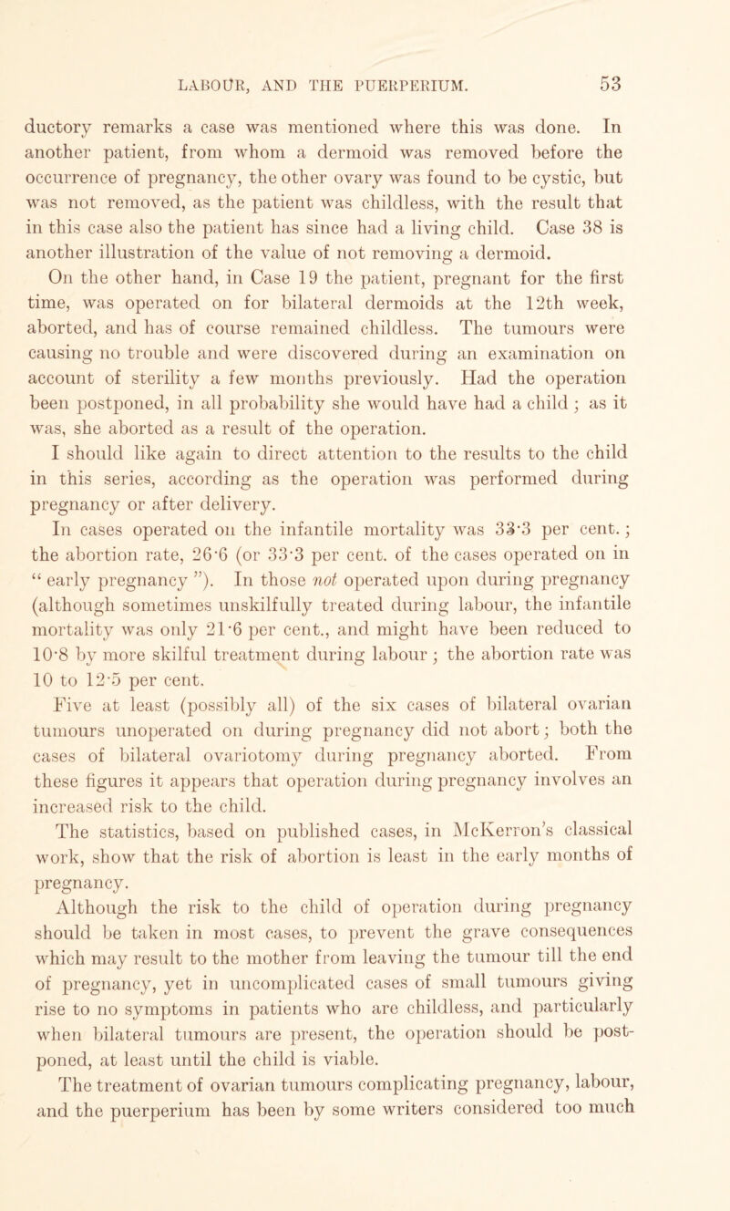 ductory remarks a case was mentioned where this was done. In another patient, from whom a dermoid was removed before the occurrence of pregnancy, the other ovary was found to be cystic, but was not removed, as the patient was childless, with the result that in this case also the patient has since had a living child. Case 38 is another illustration of the value of not removing a dermoid. On the other hand, in Case 19 the patient, pregnant for the first time, was operated on for bilateral dermoids at the 12th week, aborted, and has of course remained childless. The tumours were causing no trouble and were discovered during an examination on account of sterility a few months previously. Had the operation been postponed, in all probability she would have had a child; as it was, she aborted as a result of the operation. I should like again to direct attention to the results to the child in this series, according as the operation was performed during pregnancy or after delivery. In cases operated on the infantile mortality was 33*3 per cent.; the abortion rate, 26’6 (or 33*3 per cent, of the cases operated on in “ early pregnancy ”). In those not operated upon during pregnancy (although sometimes unskilfully treated during labour, the infantile mortality was only 21*6 per cent., and might have been reduced to 10‘8 by more skilful treatment during labour ; the abortion rate was 10 to 12*5 per cent. Five at least (possibly all) of the six cases of bilateral ovarian tumours unoperated on during pregnancy did not abort; both the cases of bilateral ovariotomy during pregnancy aborted. From these figures it appears that operation during pregnancy involves an increased risk to the child. The statistics, based on published cases, in McKerron’s classical work, show that the risk of abortion is least in the early months of pregnancy. Although the risk to the child of operation during pregnancy should be taken in most cases, to prevent the grave consequences which may result to the mother from leaving the tumour till the end of pregnancy, yet in uncomplicated cases of small tumours giving rise to no symptoms in patients who are childless, and particularly when bilateral tumours are present, the operation should be post¬ poned, at least until the child is viable. The treatment of ovarian tumours complicating pregnancy, labour, and the puerperium has been by some writers considered too much