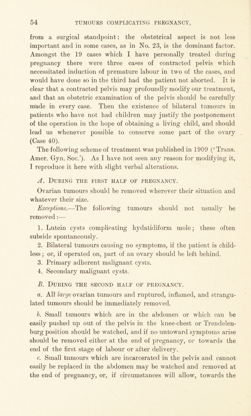 from a surgical standpoint: the obstetrical aspect is not less important and in some cases, as in No. 23, is the dominant factor. Amongst the 19 cases which I have personally treated during pregnancy there were three cases of contracted pelvis which necessitated induction of premature labour in two of the cases, and would have done so in the third had the patient not aborted. It is clear that a contracted pelvis may profoundly modify our treatment, and that an obstetric examination of the pelvis should be carefully made in every case. Then the existence of bilateral tumours in patients who have not had children may justify the postponement of the operation in the hope of obtaining a living child, and should lead us whenever possible to conserve some part of the ovary (Case 40). The following scheme of treatment was published in 1909 (‘ Trans. Amer. Cyn. Soc.’). As I have not seen any reason for modifying it, I reproduce it here with slight verbal alterations. A. During the first half of pregnancy. Ovarian tumours should be removed wherever their situation and whatever their size. Exceptions.—The following tumours should not usually be removed:— 1. Lutein cysts complicating hydatidiform mole; these often subside spontaneously. 2. Bilateral tumours causing no symptoms, if the patient is child¬ less ; or, if operated on, part of an ovary should be left behind. 3. Primary adherent malignant cysts. 4. Secondary malignant cysts. B. During the second half of pregnancy. a. All large ovarian tumours and ruptured, inflamed, and strangu¬ lated tumours should be immediately removed. b. Small tumours which are in the abdomen or which can be easily pushed up out of the pelvis in the knee-chest or Trendelen¬ burg position should be watched, and if no untoward symptoms arise should be removed either at the end of pregnancy, or towards the end of the first stage of labour or after delivery. c. Small tumours which are incarcerated in the pelvis and cannot easily be replaced in the abdomen may be watched and removed at the end of pregnancy, or, if circumstances will allow, towards the