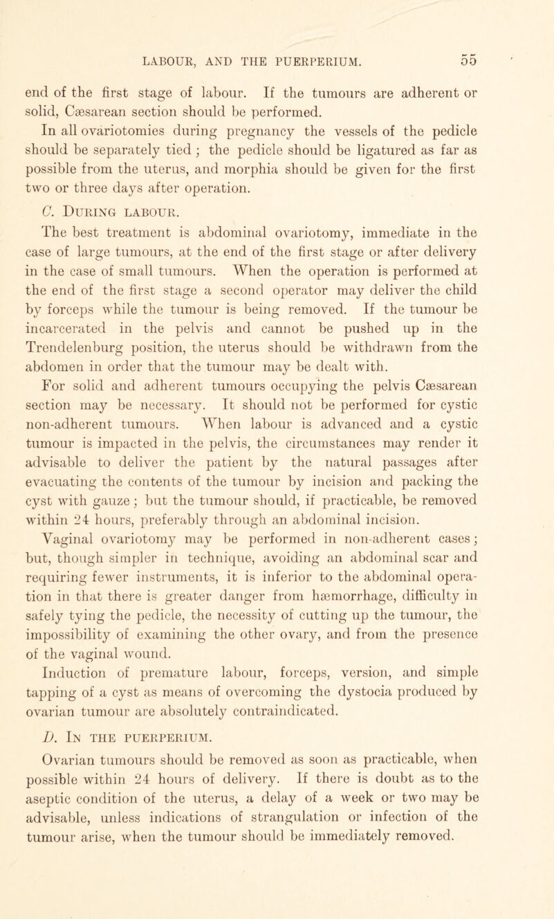 end of the first stage of labour. If the tumours are adherent or solid, Caesarean section should be performed. In all ovariotomies during pregnancy the vessels of the pedicle should be separately tied; the pedicle should be ligatured as far as possible from the uterus, and morphia should be given for the first two or three days after operation. C. During labour. The best treatment is abdominal ovariotomy, immediate in the case of large tumours, at the end of the first stage or after delivery in the case of small tumours. When the operation is performed at the end of the first stage a second operator may deliver the child by forceps while the tumour is being removed. If the tumour be incarcerated in the pelvis and cannot be pushed up in the Trendelenburg position, the uterus should be withdrawn from the abdomen in order that the tumour may be dealt with. For solid and adherent tumours occupying the pelvis Caesarean section may be necessary. It should not be performed for cystic non-adherent tumours. When labour is advanced and a cystic tumour is impacted in the pelvis, the circumstances may render it advisable to deliver the patient by the natural passages after evacuating the contents of the tumour by incision and packing the cyst with gauze; but the tumour should, if practicable, be removed within 24 hours, preferably through an abdominal incision. Vaginal ovariotomy may be performed in non-adherent cases; but, though simpler in technique, avoiding an abdominal scar and requiring fewer instruments, it is inferior to the abdominal opera¬ tion in that there is greater danger from haemorrhage, difficulty in safely tying the pedicle, the necessity of cutting up the tumour, the impossibility of examining the other ovary, and from the presence of the vaginal wound. Induction of premature labour, forceps, version, and simple tapping of a cyst as means of overcoming the dystocia produced by ovarian tumour are absolutely contraindicated. D. In the PUERPERIUM. Ovarian tumours should be removed as soon as practicable, when possible within 24 hours of delivery. If there is doubt as to the aseptic condition of the uterus, a delay of a week or two may be advisable, unless indications of strangulation or infection of the tumour arise, when the tumour should be immediately removed.