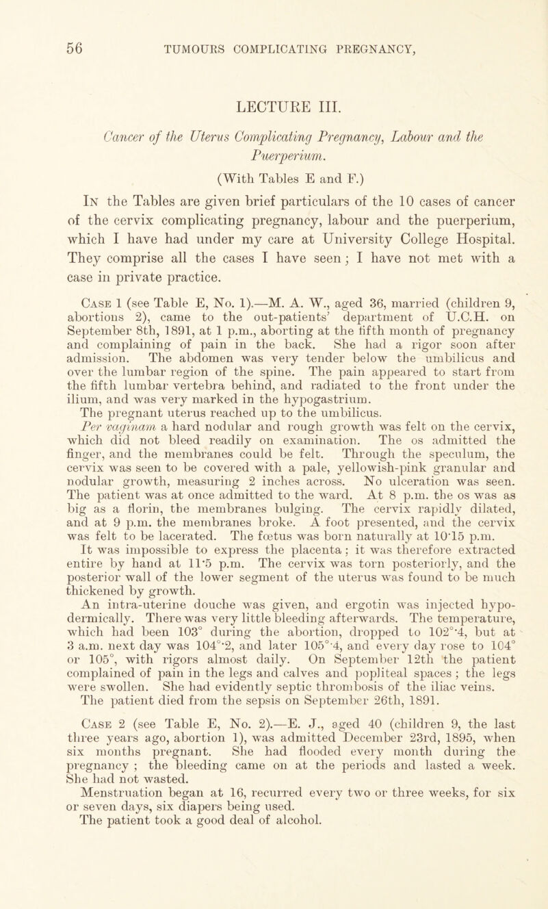 LECTURE III. Cancer of the Uterus Complicating Pregnancy, Labour and the Puerperium. (With Tables E and E.) In the Tables are given brief particulars of the 10 cases of cancer of the cervix complicating pregnancy, labour and the puerperium, which I have had under my care at University College Hospital. They comprise all the cases I have seen; I have not met with a case in private practice. Case 1 (see Table E, No. 1).—M. A. W., aged 36, married (children 9, abortions 2), came to the out-patients’ department of U.C.H. on September 8th, 1891, at 1 p.m., aborting at the fifth month of pregnancy and complaining of pain in the back. She had a rigor soon after admission. The abdomen was very tender below the umbilicus and over the lumbar region of the spine. The pain appeared to start from the fifth lumbar vertebra behind, and radiated to the front under the ilium, and was very marked in the hypogastrium. The pregnant uterus reached up to the umbilicus. Per vaginam a hard nodular and rough growth was felt on the cervix, which did not bleed readily on examination. The os admitted the finger, and the membranes could be felt. Through the speculum, the cervix was seen to be covered with a pale, yellowish-pink granular and nodular growth, measuring 2 inches across. No ulceration was seen. The patient was at once admitted to the ward. At 8 p.m. the os was as big as a florin, the membranes bulging. The cervix rapidly dilated, and at 9 p.m. the membranes broke. A foot presented, and the cervix was felt to be lacerated. The foetus was born naturally at 10‘15 p.m. It was impossible to express the placenta : it was therefore extracted entire by hand at 11‘5 p.m. The cervix was torn posteriorly, and the posterior wall of the lower segment of the uterus was found to be much thickened by growth. An intra-uterine douche was given, and ergotin was injected hypo¬ dermically. There was very little bleeding afterwards. The temperature, which had been 103° during the abortion, dropped to 102o,4, but at 3 a.m. next day was 104o,2, and later 105o-4, and every day rose to 104° or 105°, with rigors almost daily. On September 12th the patient complained of pain in the legs and calves and popliteal spaces ; the legs were swollen. She had evidently septic thrombosis of the iliac veins. The patient died from the sepsis on September 26‘th, 1891. Case 2 (see Table E, No. 2).—E. J., aged 40 (children 9, the last three years ago, abortion 1), was admitted December 23rd, 1895, when six months pregnant. She had flooded every month during the pregnancy ; the bleeding came on at the periods and lasted a week. She had not wasted. Menstruation began at 16, recurred every two or three weeks, for six or seven days, six diapers being used. The patient took a good deal of alcohol.